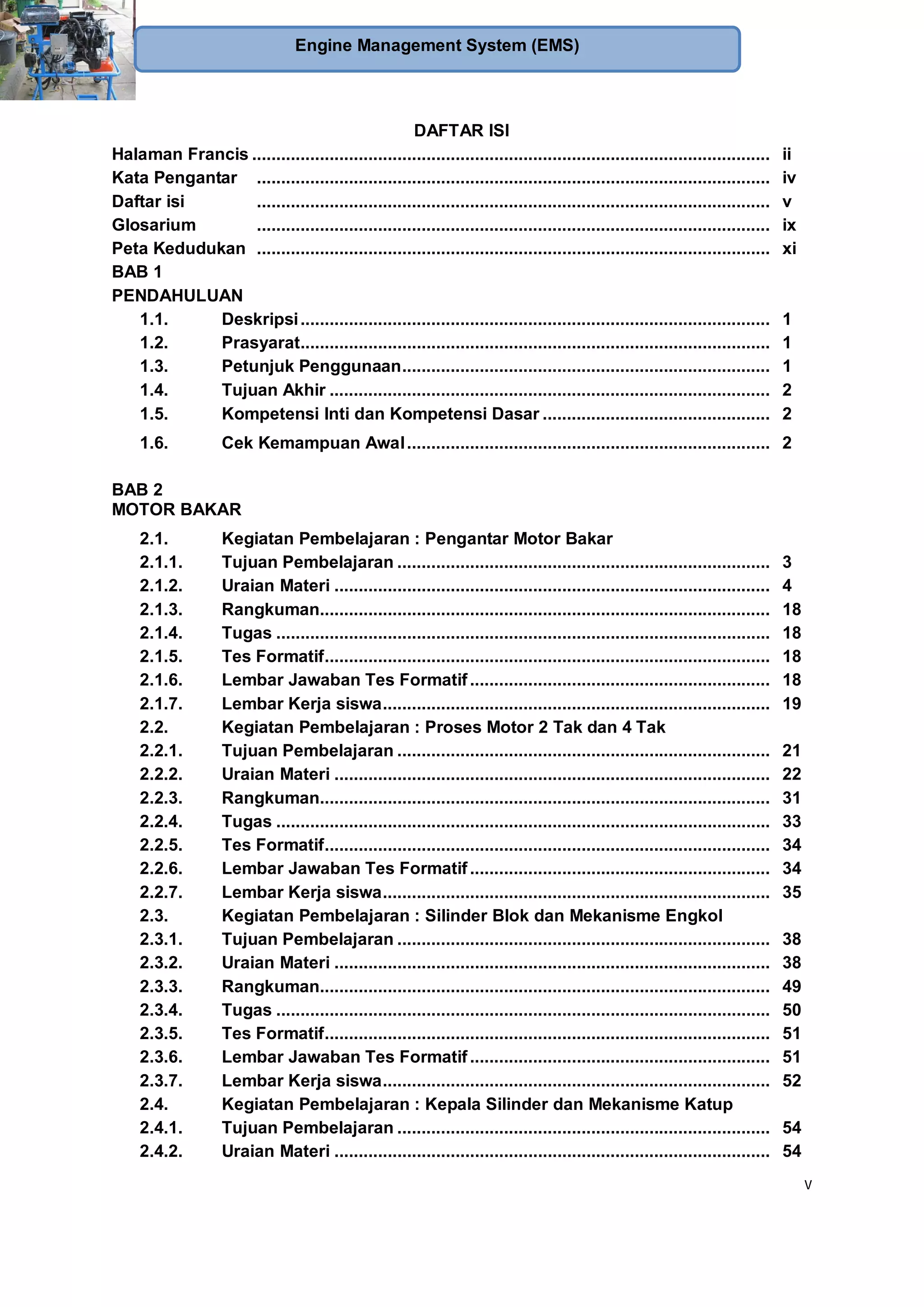 v
Engine Management System (EMS)
DAFTAR ISI
Halaman Francis ........................................................................................................... ii
Kata Pengantar .......................................................................................................... iv
Daftar isi .......................................................................................................... v
Glosarium .......................................................................................................... ix
Peta Kedudukan .......................................................................................................... xi
BAB 1
PENDAHULUAN
1.1. Deskripsi................................................................................................. 1
1.2. Prasyarat................................................................................................. 1
1.3. Petunjuk Penggunaan............................................................................ 1
1.4. Tujuan Akhir ........................................................................................... 2
1.5. Kompetensi Inti dan Kompetensi Dasar ............................................... 2
1.6. Cek Kemampuan Awal........................................................................... 2
BAB 2
MOTOR BAKAR
2.1. Kegiatan Pembelajaran : Pengantar Motor Bakar
2.1.1. Tujuan Pembelajaran ............................................................................. 3
2.1.2. Uraian Materi .......................................................................................... 4
2.1.3. Rangkuman............................................................................................. 18
2.1.4. Tugas ...................................................................................................... 18
2.1.5. Tes Formatif............................................................................................ 18
2.1.6. Lembar Jawaban Tes Formatif.............................................................. 18
2.1.7. Lembar Kerja siswa................................................................................ 19
2.2. Kegiatan Pembelajaran : Proses Motor 2 Tak dan 4 Tak
2.2.1. Tujuan Pembelajaran ............................................................................. 21
2.2.2. Uraian Materi .......................................................................................... 22
2.2.3. Rangkuman............................................................................................. 31
2.2.4. Tugas ...................................................................................................... 33
2.2.5. Tes Formatif............................................................................................ 34
2.2.6. Lembar Jawaban Tes Formatif.............................................................. 34
2.2.7. Lembar Kerja siswa................................................................................ 35
2.3. Kegiatan Pembelajaran : Silinder Blok dan Mekanisme Engkol
2.3.1. Tujuan Pembelajaran ............................................................................. 38
2.3.2. Uraian Materi .......................................................................................... 38
2.3.3. Rangkuman............................................................................................. 49
2.3.4. Tugas ...................................................................................................... 50
2.3.5. Tes Formatif............................................................................................ 51
2.3.6. Lembar Jawaban Tes Formatif.............................................................. 51
2.3.7. Lembar Kerja siswa................................................................................ 52
2.4. Kegiatan Pembelajaran : Kepala Silinder dan Mekanisme Katup
2.4.1. Tujuan Pembelajaran ............................................................................. 54
2.4.2. Uraian Materi .......................................................................................... 54
 