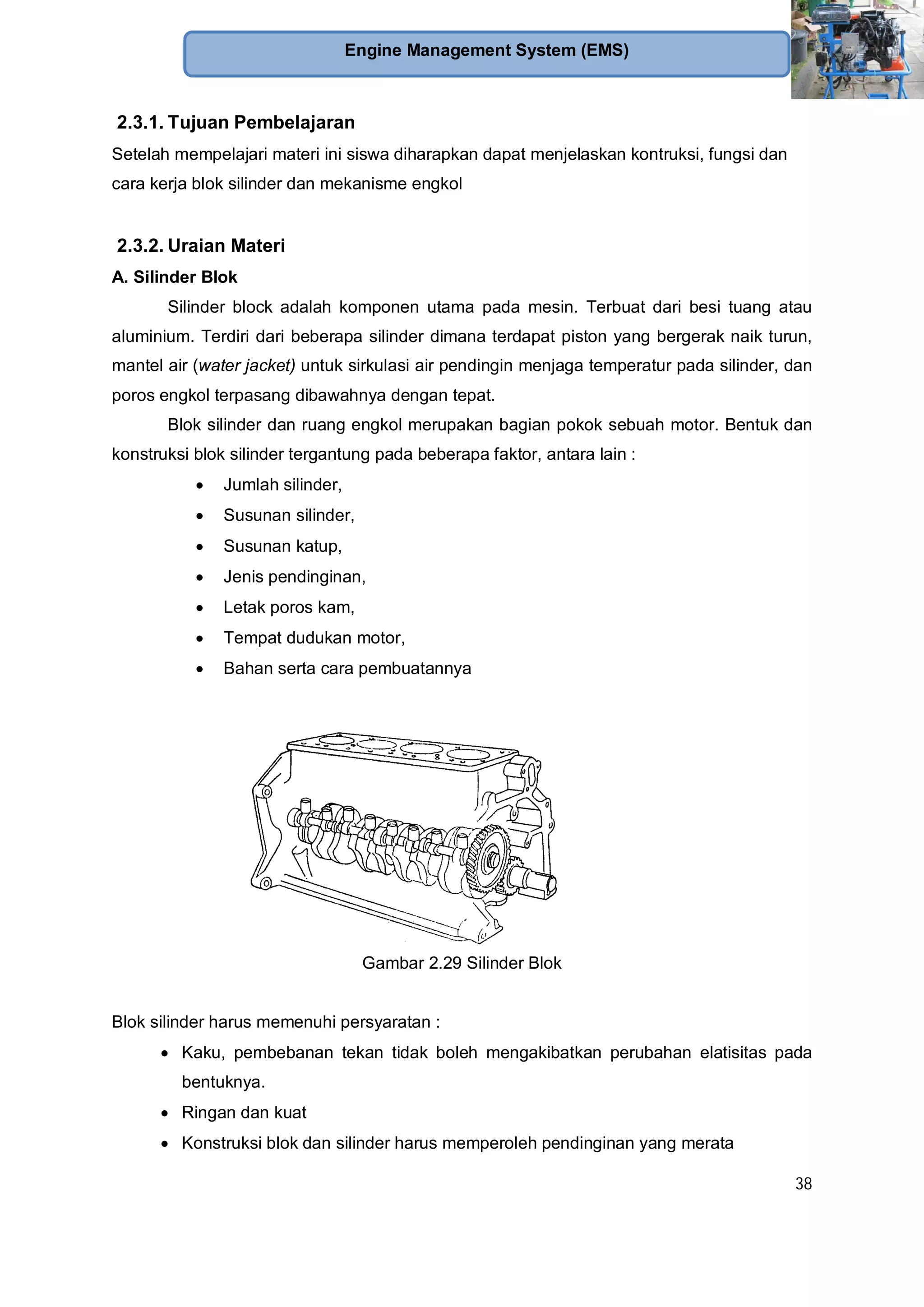 38
Engine Management System (EMS)
2.3.1. Tujuan Pembelajaran
Setelah mempelajari materi ini siswa diharapkan dapat menjelaskan kontruksi, fungsi dan
cara kerja blok silinder dan mekanisme engkol
2.3.2. Uraian Materi
A. Silinder Blok
Silinder block adalah komponen utama pada mesin. Terbuat dari besi tuang atau
aluminium. Terdiri dari beberapa silinder dimana terdapat piston yang bergerak naik turun,
mantel air (water jacket) untuk sirkulasi air pendingin menjaga temperatur pada silinder, dan
poros engkol terpasang dibawahnya dengan tepat.
Blok silinder dan ruang engkol merupakan bagian pokok sebuah motor. Bentuk dan
konstruksi blok silinder tergantung pada beberapa faktor, antara lain :
Jumlah silinder,
Susunan silinder,
Susunan katup,
Jenis pendinginan,
Letak poros kam,
Tempat dudukan motor,
Bahan serta cara pembuatannya
Gambar 2.29 Silinder Blok
Blok silinder harus memenuhi persyaratan :
Kaku, pembebanan tekan tidak boleh mengakibatkan perubahan elatisitas pada
bentuknya.
Ringan dan kuat
Konstruksi blok dan silinder harus memperoleh pendinginan yang merata
 