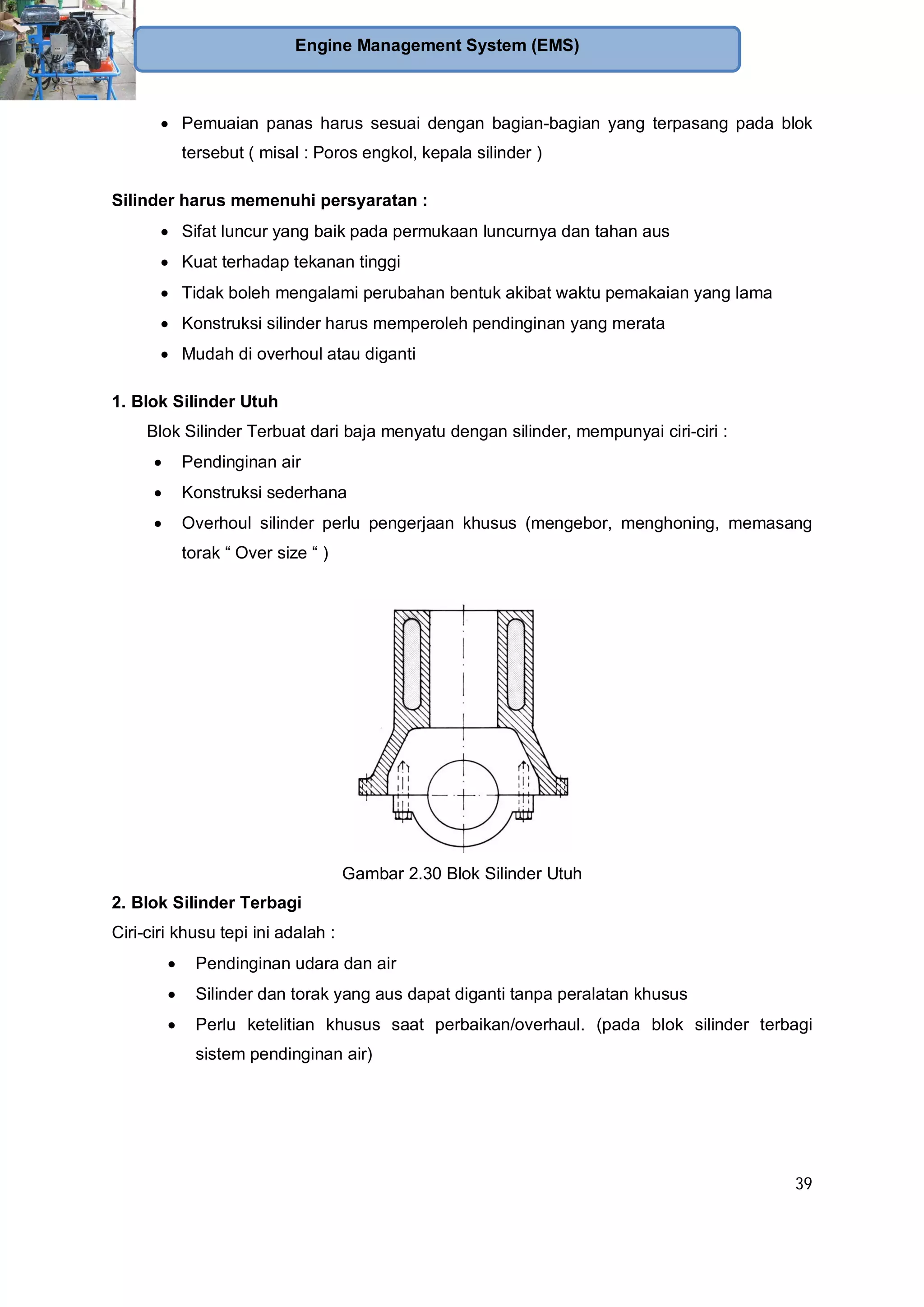 39
Engine Management System (EMS)
Pemuaian panas harus sesuai dengan bagian-bagian yang terpasang pada blok
tersebut ( misal : Poros engkol, kepala silinder )
Silinder harus memenuhi persyaratan :
Sifat luncur yang baik pada permukaan luncurnya dan tahan aus
Kuat terhadap tekanan tinggi
Tidak boleh mengalami perubahan bentuk akibat waktu pemakaian yang lama
Konstruksi silinder harus memperoleh pendinginan yang merata
Mudah di overhoul atau diganti
1. Blok Silinder Utuh
Blok Silinder Terbuat dari baja menyatu dengan silinder, mempunyai ciri-ciri :
Pendinginan air
Konstruksi sederhana
Overhoul silinder perlu pengerjaan khusus (mengebor, menghoning, memasang
torak “ Over size “ )
Gambar 2.30 Blok Silinder Utuh
2. Blok Silinder Terbagi
Ciri-ciri khusu tepi ini adalah :
Pendinginan udara dan air
Silinder dan torak yang aus dapat diganti tanpa peralatan khusus
Perlu ketelitian khusus saat perbaikan/overhaul. (pada blok silinder terbagi
sistem pendinginan air)
 