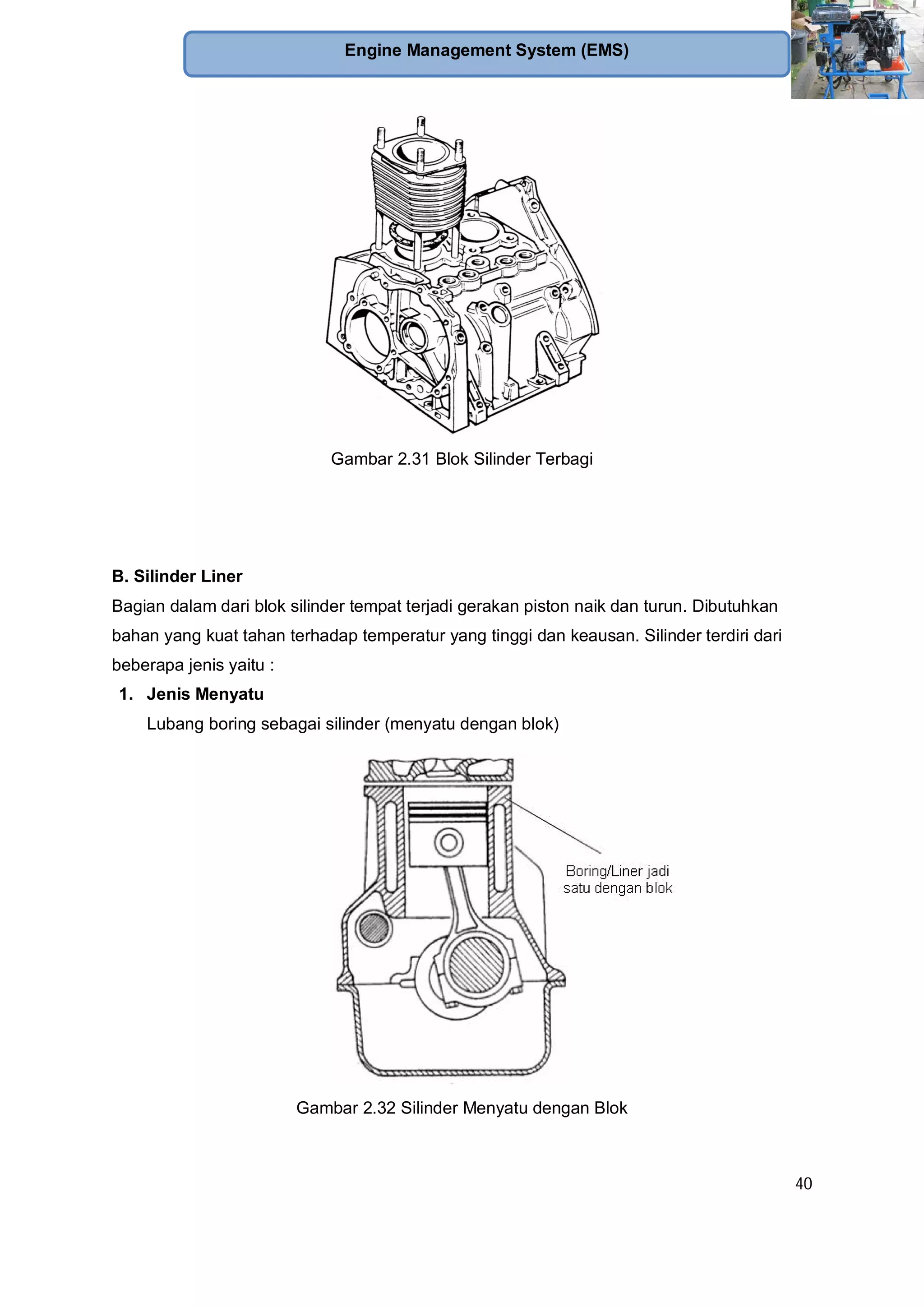 40
Engine Management System (EMS)
Gambar 2.31 Blok Silinder Terbagi
B. Silinder Liner
Bagian dalam dari blok silinder tempat terjadi gerakan piston naik dan turun. Dibutuhkan
bahan yang kuat tahan terhadap temperatur yang tinggi dan keausan. Silinder terdiri dari
beberapa jenis yaitu :
1. Jenis Menyatu
Lubang boring sebagai silinder (menyatu dengan blok)
Gambar 2.32 Silinder Menyatu dengan Blok
 