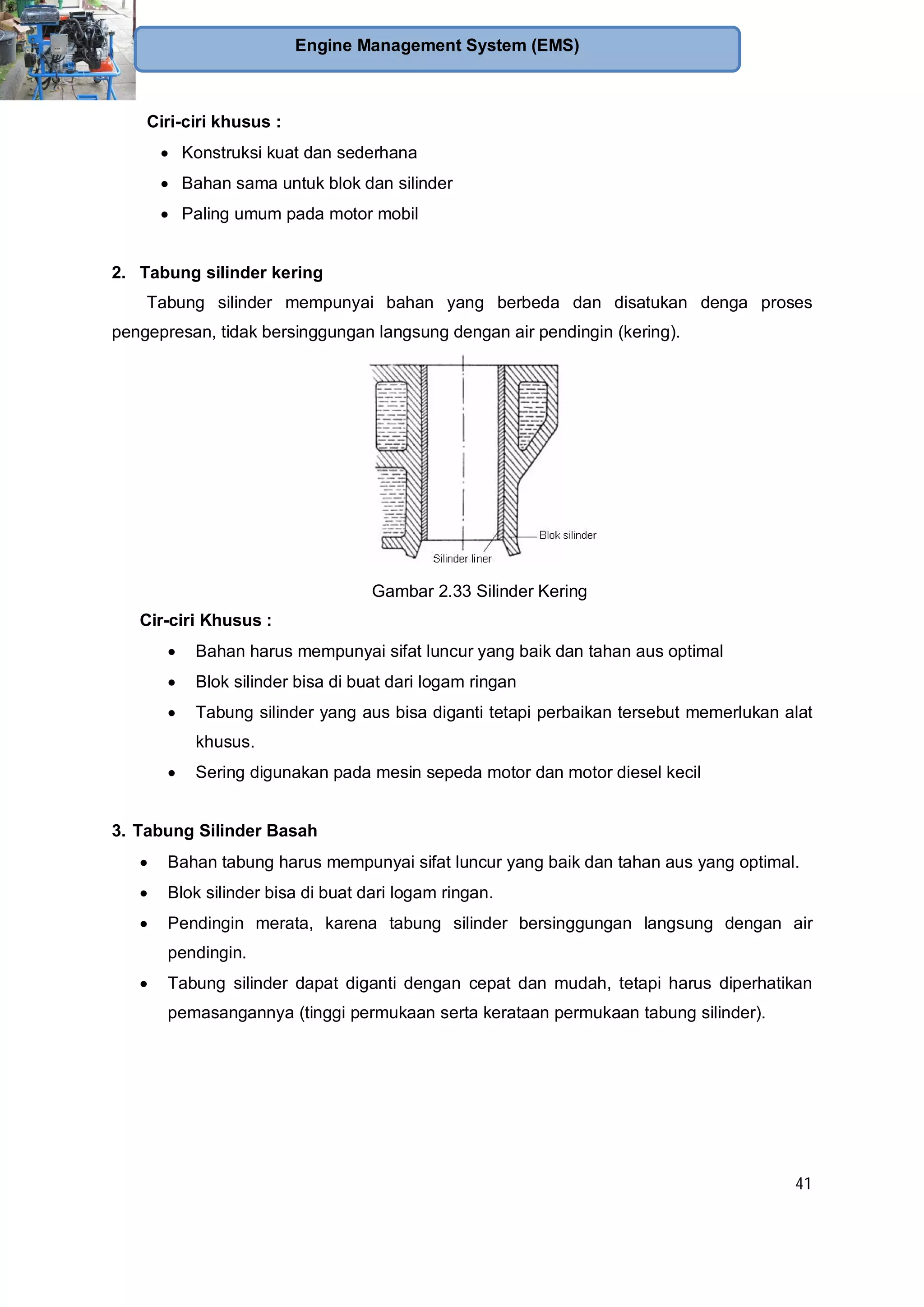 41
Engine Management System (EMS)
Ciri-ciri khusus :
Konstruksi kuat dan sederhana
Bahan sama untuk blok dan silinder
Paling umum pada motor mobil
2. Tabung silinder kering
Tabung silinder mempunyai bahan yang berbeda dan disatukan denga proses
pengepresan, tidak bersinggungan langsung dengan air pendingin (kering).
Gambar 2.33 Silinder Kering
Cir-ciri Khusus :
Bahan harus mempunyai sifat luncur yang baik dan tahan aus optimal
Blok silinder bisa di buat dari logam ringan
Tabung silinder yang aus bisa diganti tetapi perbaikan tersebut memerlukan alat
khusus.
Sering digunakan pada mesin sepeda motor dan motor diesel kecil
3. Tabung Silinder Basah
Bahan tabung harus mempunyai sifat luncur yang baik dan tahan aus yang optimal.
Blok silinder bisa di buat dari logam ringan.
Pendingin merata, karena tabung silinder bersinggungan langsung dengan air
pendingin.
Tabung silinder dapat diganti dengan cepat dan mudah, tetapi harus diperhatikan
pemasangannya (tinggi permukaan serta kerataan permukaan tabung silinder).
 