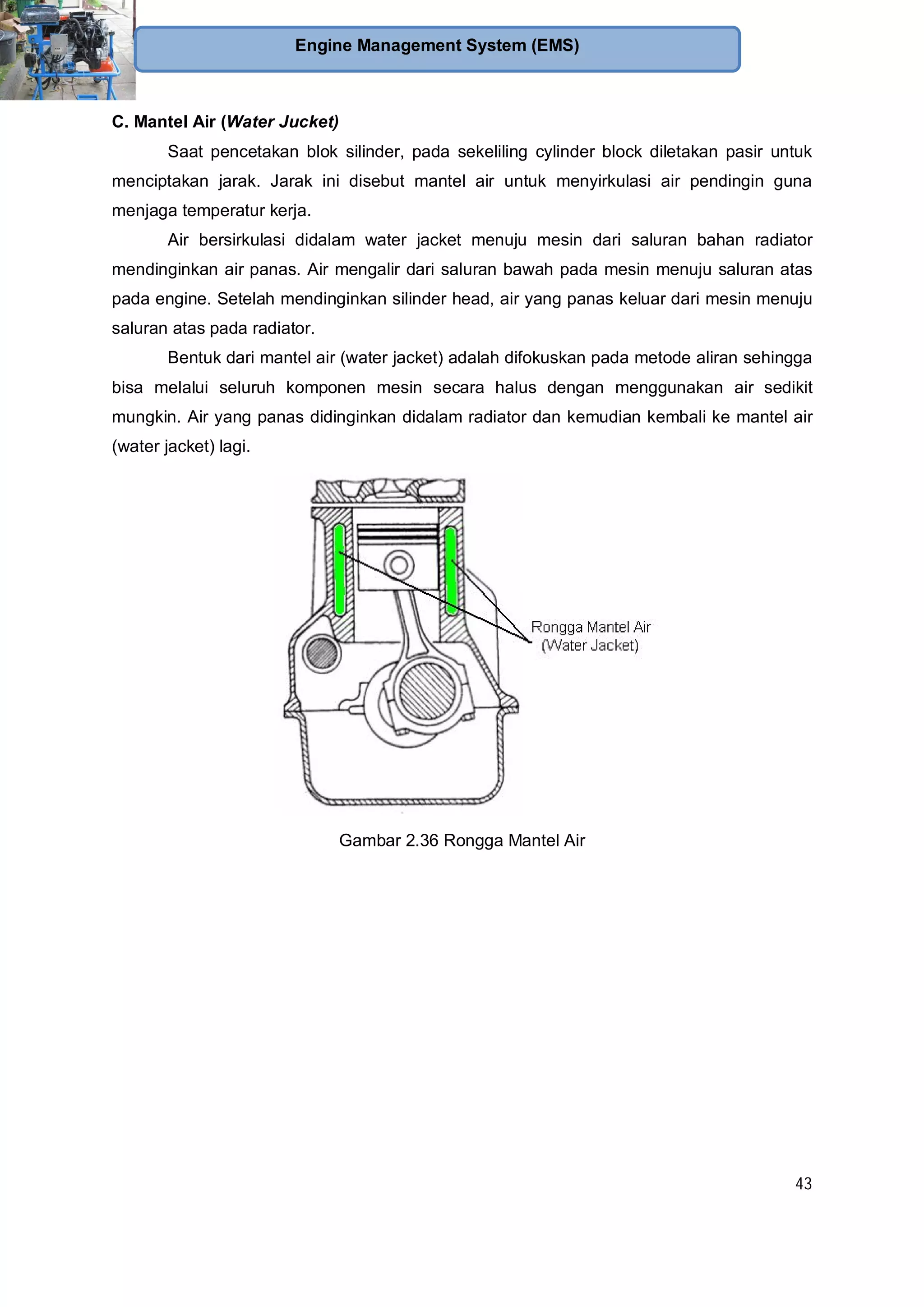 43
Engine Management System (EMS)
C. Mantel Air (Water Jucket)
Saat pencetakan blok silinder, pada sekeliling cylinder block diletakan pasir untuk
menciptakan jarak. Jarak ini disebut mantel air untuk menyirkulasi air pendingin guna
menjaga temperatur kerja.
Air bersirkulasi didalam water jacket menuju mesin dari saluran bahan radiator
mendinginkan air panas. Air mengalir dari saluran bawah pada mesin menuju saluran atas
pada engine. Setelah mendinginkan silinder head, air yang panas keluar dari mesin menuju
saluran atas pada radiator.
Bentuk dari mantel air (water jacket) adalah difokuskan pada metode aliran sehingga
bisa melalui seluruh komponen mesin secara halus dengan menggunakan air sedikit
mungkin. Air yang panas didinginkan didalam radiator dan kemudian kembali ke mantel air
(water jacket) lagi.
Gambar 2.36 Rongga Mantel Air
 