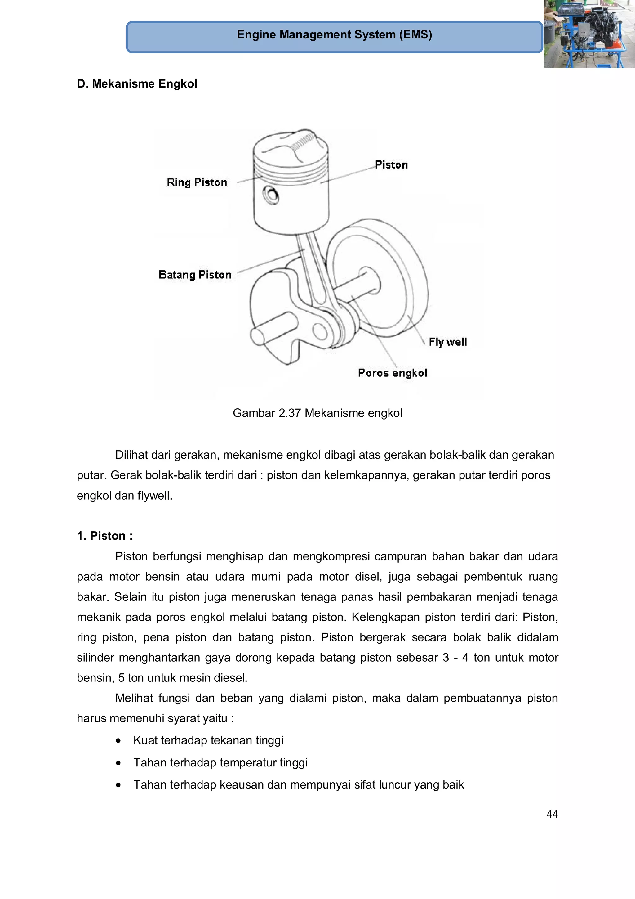 44
Engine Management System (EMS)
D. Mekanisme Engkol
Gambar 2.37 Mekanisme engkol
Dilihat dari gerakan, mekanisme engkol dibagi atas gerakan bolak-balik dan gerakan
putar. Gerak bolak-balik terdiri dari : piston dan kelemkapannya, gerakan putar terdiri poros
engkol dan flywell.
1. Piston :
Piston berfungsi menghisap dan mengkompresi campuran bahan bakar dan udara
pada motor bensin atau udara murni pada motor disel, juga sebagai pembentuk ruang
bakar. Selain itu piston juga meneruskan tenaga panas hasil pembakaran menjadi tenaga
mekanik pada poros engkol melalui batang piston. Kelengkapan piston terdiri dari: Piston,
ring piston, pena piston dan batang piston. Piston bergerak secara bolak balik didalam
silinder menghantarkan gaya dorong kepada batang piston sebesar 3 - 4 ton untuk motor
bensin, 5 ton untuk mesin diesel.
Melihat fungsi dan beban yang dialami piston, maka dalam pembuatannya piston
harus memenuhi syarat yaitu :
Kuat terhadap tekanan tinggi
Tahan terhadap temperatur tinggi
Tahan terhadap keausan dan mempunyai sifat luncur yang baik
 