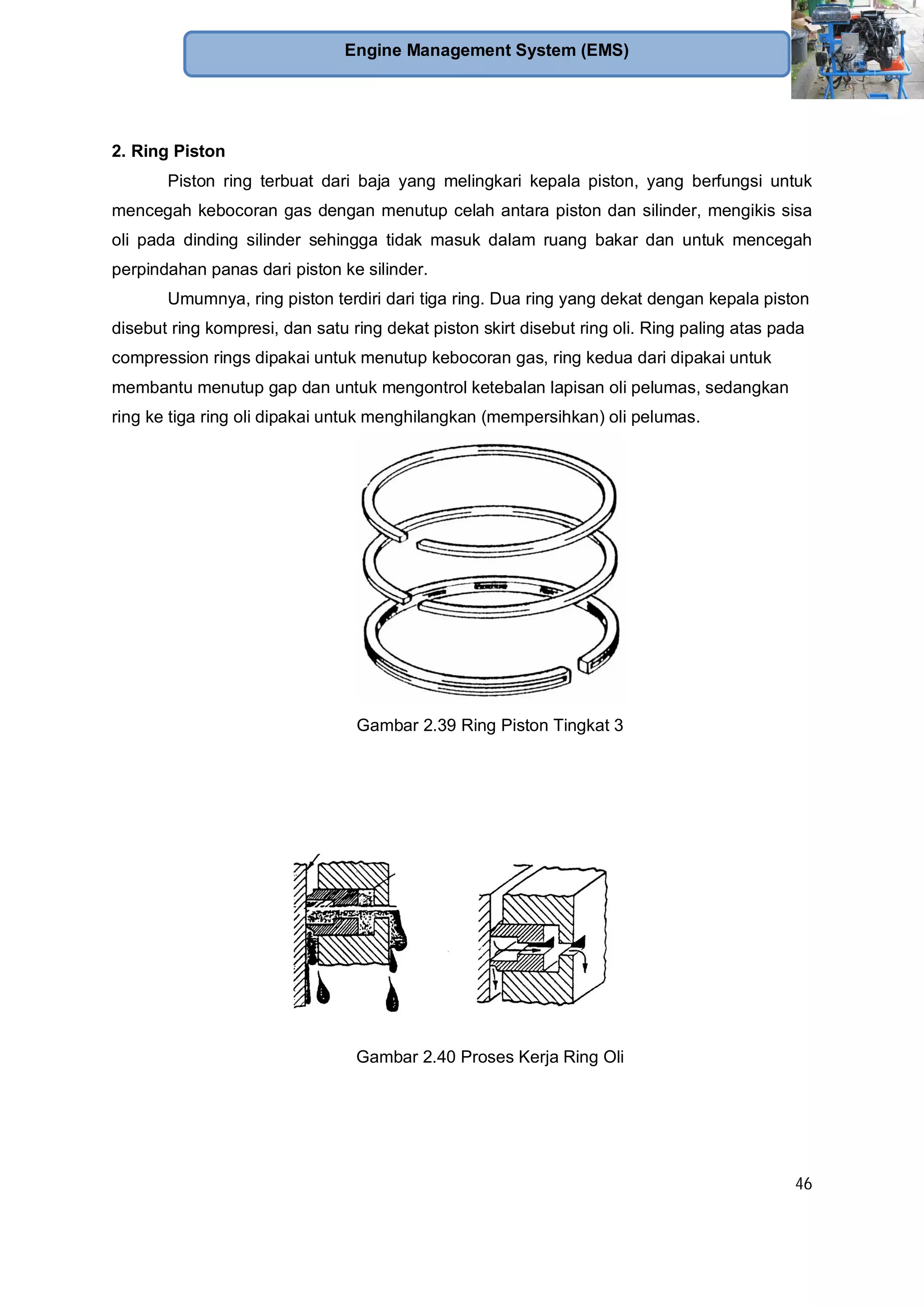 46
Engine Management System (EMS)
2. Ring Piston
Piston ring terbuat dari baja yang melingkari kepala piston, yang berfungsi untuk
mencegah kebocoran gas dengan menutup celah antara piston dan silinder, mengikis sisa
oli pada dinding silinder sehingga tidak masuk dalam ruang bakar dan untuk mencegah
perpindahan panas dari piston ke silinder.
Umumnya, ring piston terdiri dari tiga ring. Dua ring yang dekat dengan kepala piston
disebut ring kompresi, dan satu ring dekat piston skirt disebut ring oli. Ring paling atas pada
compression rings dipakai untuk menutup kebocoran gas, ring kedua dari dipakai untuk
membantu menutup gap dan untuk mengontrol ketebalan lapisan oli pelumas, sedangkan
ring ke tiga ring oli dipakai untuk menghilangkan (mempersihkan) oli pelumas.
Gambar 2.39 Ring Piston Tingkat 3
Gambar 2.40 Proses Kerja Ring Oli
 