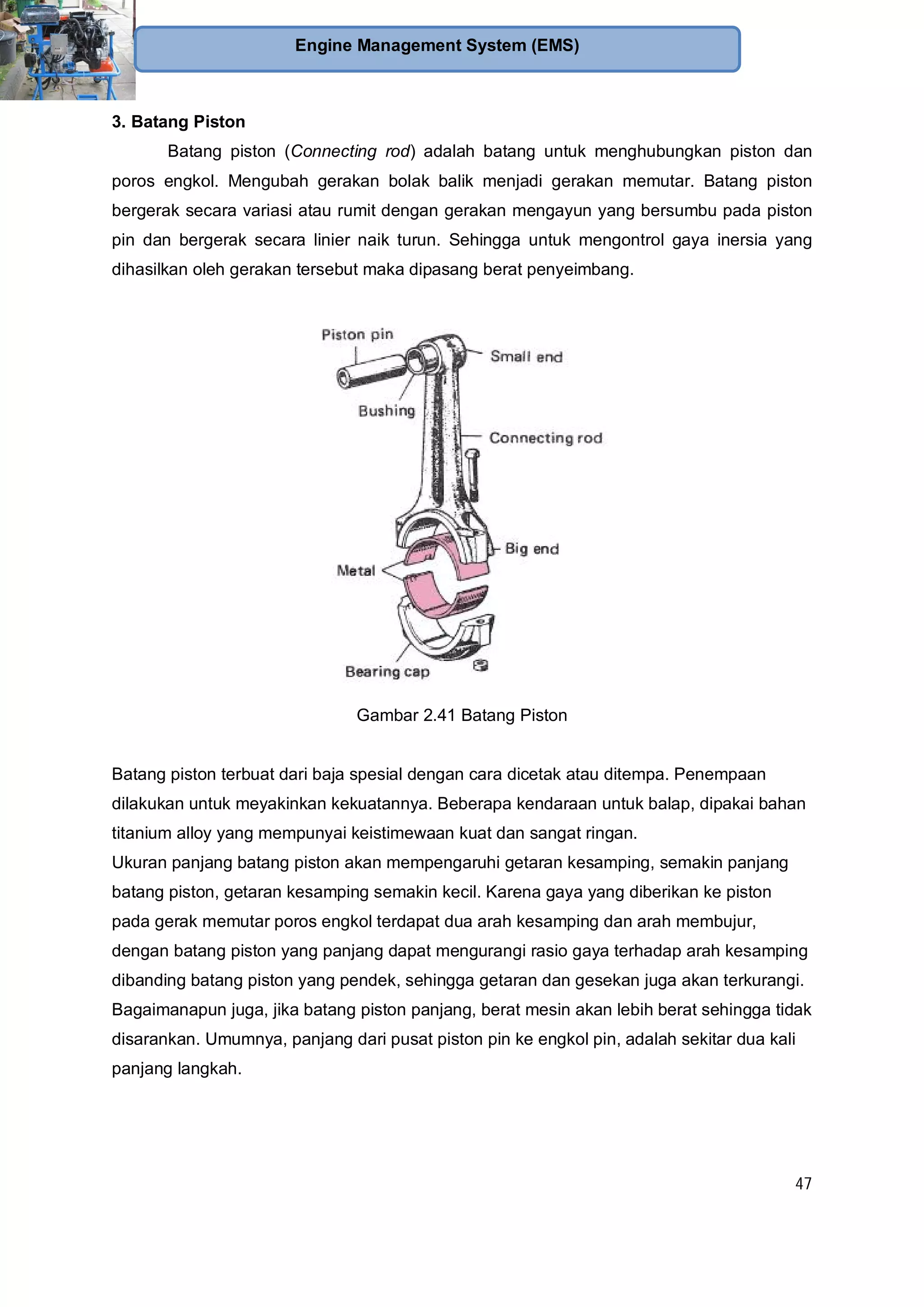 47
Engine Management System (EMS)
3. Batang Piston
Batang piston (Connecting rod) adalah batang untuk menghubungkan piston dan
poros engkol. Mengubah gerakan bolak balik menjadi gerakan memutar. Batang piston
bergerak secara variasi atau rumit dengan gerakan mengayun yang bersumbu pada piston
pin dan bergerak secara linier naik turun. Sehingga untuk mengontrol gaya inersia yang
dihasilkan oleh gerakan tersebut maka dipasang berat penyeimbang.
Gambar 2.41 Batang Piston
Batang piston terbuat dari baja spesial dengan cara dicetak atau ditempa. Penempaan
dilakukan untuk meyakinkan kekuatannya. Beberapa kendaraan untuk balap, dipakai bahan
titanium alloy yang mempunyai keistimewaan kuat dan sangat ringan.
Ukuran panjang batang piston akan mempengaruhi getaran kesamping, semakin panjang
batang piston, getaran kesamping semakin kecil. Karena gaya yang diberikan ke piston
pada gerak memutar poros engkol terdapat dua arah kesamping dan arah membujur,
dengan batang piston yang panjang dapat mengurangi rasio gaya terhadap arah kesamping
dibanding batang piston yang pendek, sehingga getaran dan gesekan juga akan terkurangi.
Bagaimanapun juga, jika batang piston panjang, berat mesin akan lebih berat sehingga tidak
disarankan. Umumnya, panjang dari pusat piston pin ke engkol pin, adalah sekitar dua kali
panjang langkah.
 