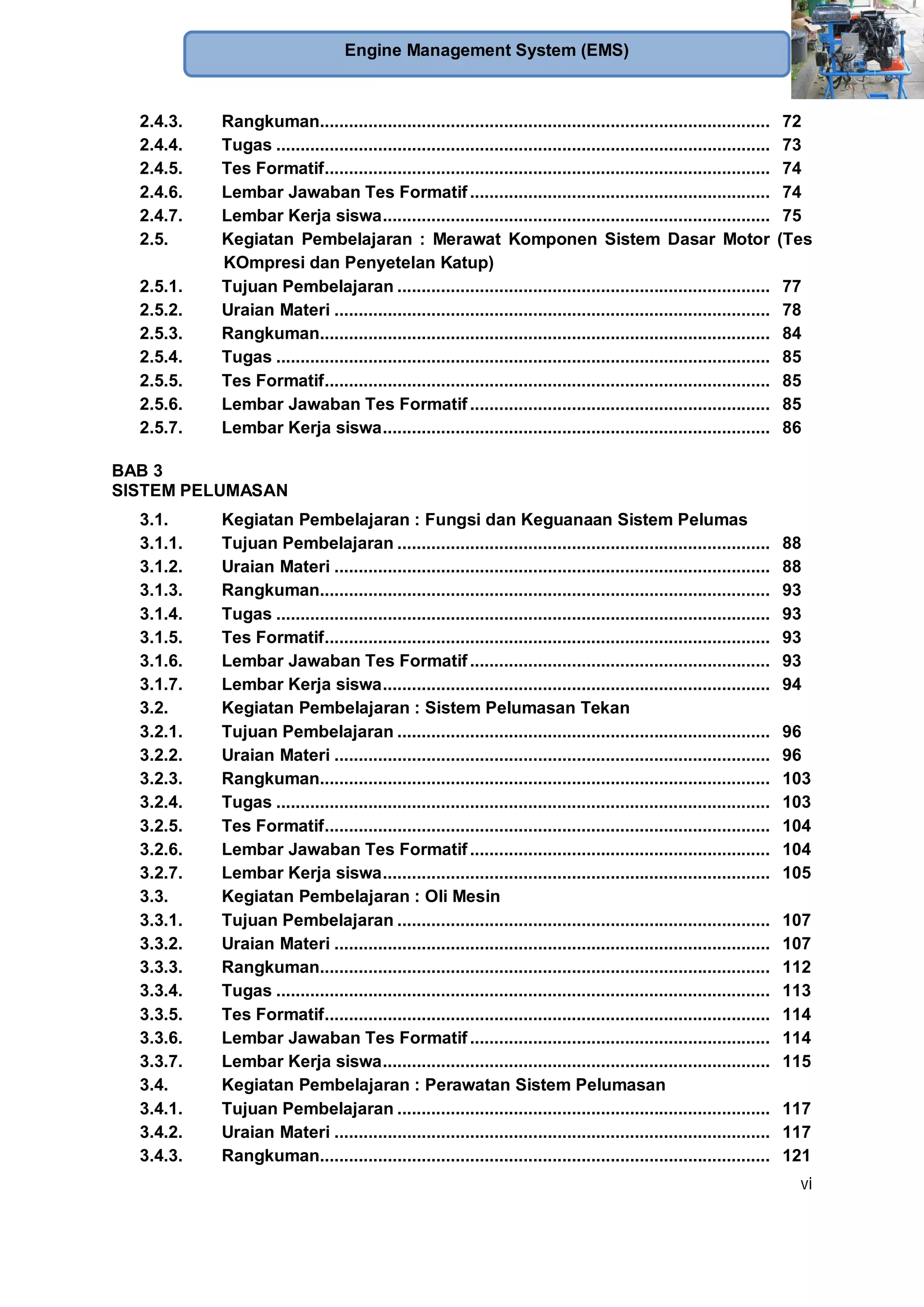 vi
Engine Management System (EMS)
2.4.3. Rangkuman............................................................................................. 72
2.4.4. Tugas ...................................................................................................... 73
2.4.5. Tes Formatif............................................................................................ 74
2.4.6. Lembar Jawaban Tes Formatif.............................................................. 74
2.4.7. Lembar Kerja siswa................................................................................ 75
2.5. Kegiatan Pembelajaran : Merawat Komponen Sistem Dasar Motor (Tes
KOmpresi dan Penyetelan Katup)
2.5.1. Tujuan Pembelajaran ............................................................................. 77
2.5.2. Uraian Materi .......................................................................................... 78
2.5.3. Rangkuman............................................................................................. 84
2.5.4. Tugas ...................................................................................................... 85
2.5.5. Tes Formatif............................................................................................ 85
2.5.6. Lembar Jawaban Tes Formatif.............................................................. 85
2.5.7. Lembar Kerja siswa................................................................................ 86
BAB 3
SISTEM PELUMASAN
3.1. Kegiatan Pembelajaran : Fungsi dan Keguanaan Sistem Pelumas
3.1.1. Tujuan Pembelajaran ............................................................................. 88
3.1.2. Uraian Materi .......................................................................................... 88
3.1.3. Rangkuman............................................................................................. 93
3.1.4. Tugas ...................................................................................................... 93
3.1.5. Tes Formatif............................................................................................ 93
3.1.6. Lembar Jawaban Tes Formatif.............................................................. 93
3.1.7. Lembar Kerja siswa................................................................................ 94
3.2. Kegiatan Pembelajaran : Sistem Pelumasan Tekan
3.2.1. Tujuan Pembelajaran ............................................................................. 96
3.2.2. Uraian Materi .......................................................................................... 96
3.2.3. Rangkuman............................................................................................. 103
3.2.4. Tugas ...................................................................................................... 103
3.2.5. Tes Formatif............................................................................................ 104
3.2.6. Lembar Jawaban Tes Formatif.............................................................. 104
3.2.7. Lembar Kerja siswa................................................................................ 105
3.3. Kegiatan Pembelajaran : Oli Mesin
3.3.1. Tujuan Pembelajaran ............................................................................. 107
3.3.2. Uraian Materi .......................................................................................... 107
3.3.3. Rangkuman............................................................................................. 112
3.3.4. Tugas ...................................................................................................... 113
3.3.5. Tes Formatif............................................................................................ 114
3.3.6. Lembar Jawaban Tes Formatif.............................................................. 114
3.3.7. Lembar Kerja siswa................................................................................ 115
3.4. Kegiatan Pembelajaran : Perawatan Sistem Pelumasan
3.4.1. Tujuan Pembelajaran ............................................................................. 117
3.4.2. Uraian Materi .......................................................................................... 117
3.4.3. Rangkuman............................................................................................. 121
 