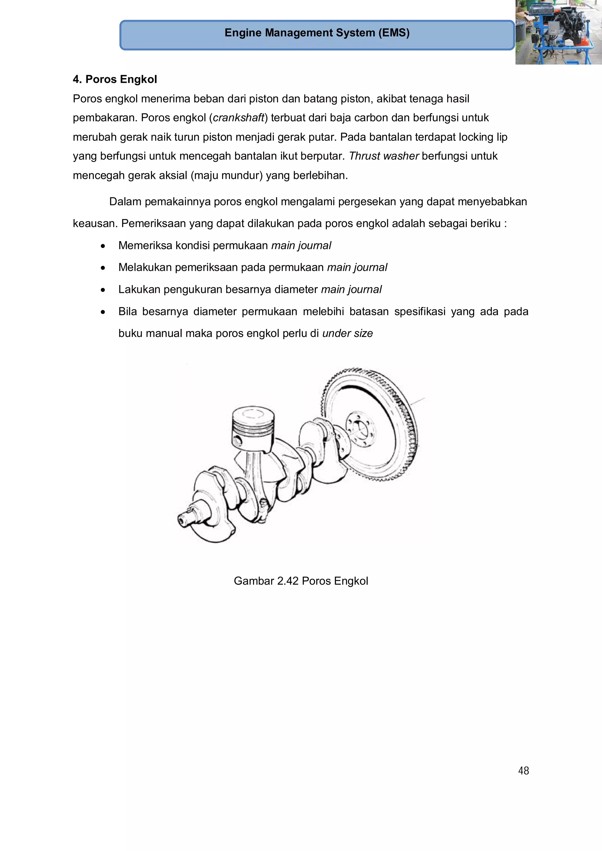 48
Engine Management System (EMS)
4. Poros Engkol
Poros engkol menerima beban dari piston dan batang piston, akibat tenaga hasil
pembakaran. Poros engkol (crankshaft) terbuat dari baja carbon dan berfungsi untuk
merubah gerak naik turun piston menjadi gerak putar. Pada bantalan terdapat locking lip
yang berfungsi untuk mencegah bantalan ikut berputar. Thrust washer berfungsi untuk
mencegah gerak aksial (maju mundur) yang berlebihan.
Dalam pemakainnya poros engkol mengalami pergesekan yang dapat menyebabkan
keausan. Pemeriksaan yang dapat dilakukan pada poros engkol adalah sebagai beriku :
Memeriksa kondisi permukaan main journal
Melakukan pemeriksaan pada permukaan main journal
Lakukan pengukuran besarnya diameter main journal
Bila besarnya diameter permukaan melebihi batasan spesifikasi yang ada pada
buku manual maka poros engkol perlu di under size
Gambar 2.42 Poros Engkol
 