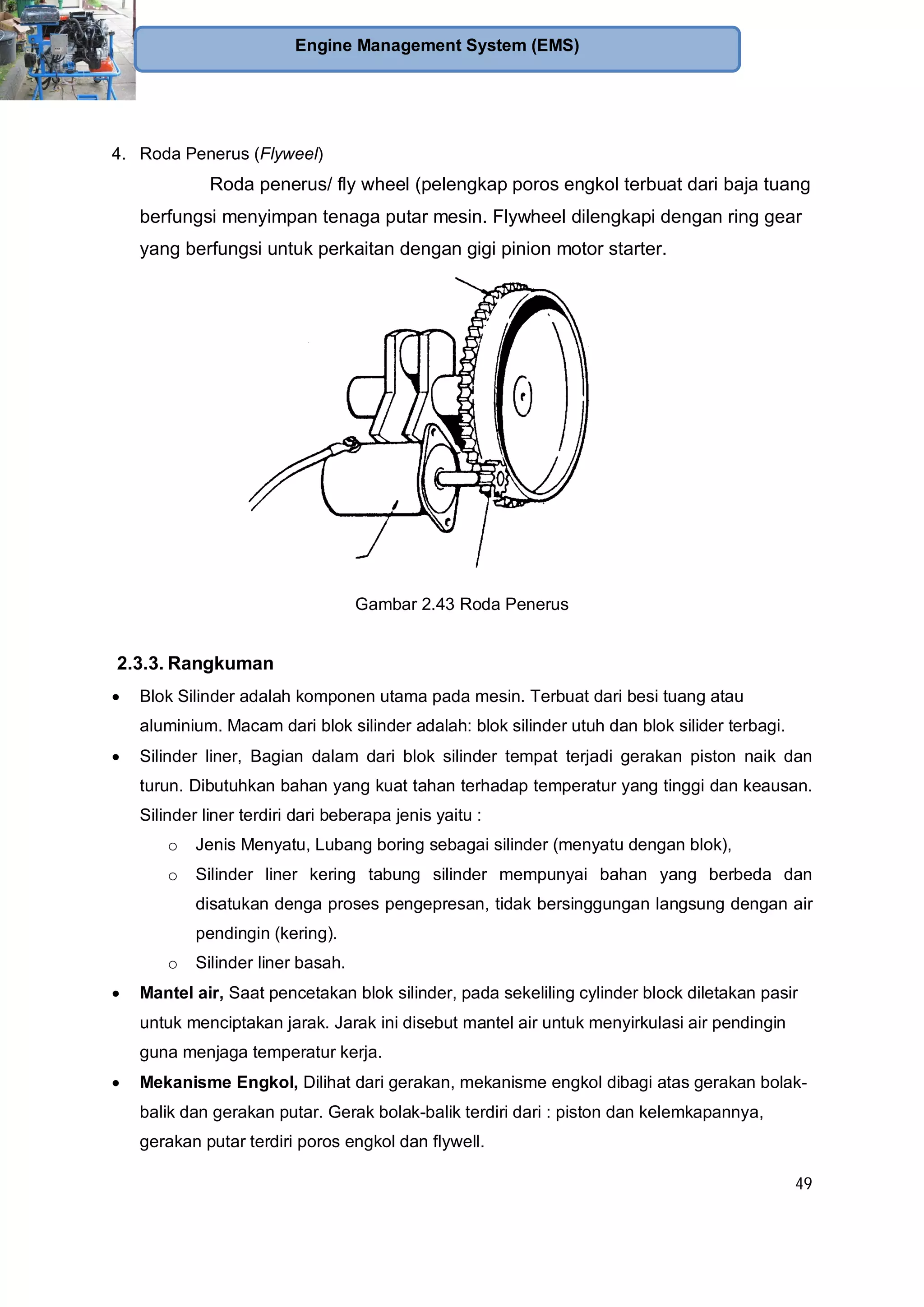 49
Engine Management System (EMS)
4. Roda Penerus (Flyweel)
Roda penerus/ fly wheel (pelengkap poros engkol terbuat dari baja tuang
berfungsi menyimpan tenaga putar mesin. Flywheel dilengkapi dengan ring gear
yang berfungsi untuk perkaitan dengan gigi pinion motor starter.
Gambar 2.43 Roda Penerus
2.3.3. Rangkuman
Blok Silinder adalah komponen utama pada mesin. Terbuat dari besi tuang atau
aluminium. Macam dari blok silinder adalah: blok silinder utuh dan blok silider terbagi.
Silinder liner, Bagian dalam dari blok silinder tempat terjadi gerakan piston naik dan
turun. Dibutuhkan bahan yang kuat tahan terhadap temperatur yang tinggi dan keausan.
Silinder liner terdiri dari beberapa jenis yaitu :
o Jenis Menyatu, Lubang boring sebagai silinder (menyatu dengan blok),
o Silinder liner kering tabung silinder mempunyai bahan yang berbeda dan
disatukan denga proses pengepresan, tidak bersinggungan langsung dengan air
pendingin (kering).
o Silinder liner basah.
Mantel air, Saat pencetakan blok silinder, pada sekeliling cylinder block diletakan pasir
untuk menciptakan jarak. Jarak ini disebut mantel air untuk menyirkulasi air pendingin
guna menjaga temperatur kerja.
Mekanisme Engkol, Dilihat dari gerakan, mekanisme engkol dibagi atas gerakan bolak-
balik dan gerakan putar. Gerak bolak-balik terdiri dari : piston dan kelemkapannya,
gerakan putar terdiri poros engkol dan flywell.
 