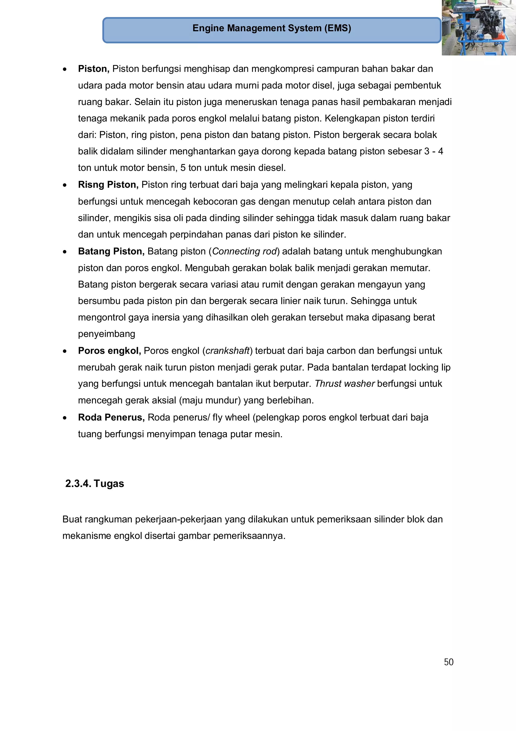 50
Engine Management System (EMS)
Piston, Piston berfungsi menghisap dan mengkompresi campuran bahan bakar dan
udara pada motor bensin atau udara murni pada motor disel, juga sebagai pembentuk
ruang bakar. Selain itu piston juga meneruskan tenaga panas hasil pembakaran menjadi
tenaga mekanik pada poros engkol melalui batang piston. Kelengkapan piston terdiri
dari: Piston, ring piston, pena piston dan batang piston. Piston bergerak secara bolak
balik didalam silinder menghantarkan gaya dorong kepada batang piston sebesar 3 - 4
ton untuk motor bensin, 5 ton untuk mesin diesel.
Risng Piston, Piston ring terbuat dari baja yang melingkari kepala piston, yang
berfungsi untuk mencegah kebocoran gas dengan menutup celah antara piston dan
silinder, mengikis sisa oli pada dinding silinder sehingga tidak masuk dalam ruang bakar
dan untuk mencegah perpindahan panas dari piston ke silinder.
Batang Piston, Batang piston (Connecting rod) adalah batang untuk menghubungkan
piston dan poros engkol. Mengubah gerakan bolak balik menjadi gerakan memutar.
Batang piston bergerak secara variasi atau rumit dengan gerakan mengayun yang
bersumbu pada piston pin dan bergerak secara linier naik turun. Sehingga untuk
mengontrol gaya inersia yang dihasilkan oleh gerakan tersebut maka dipasang berat
penyeimbang
Poros engkol, Poros engkol (crankshaft) terbuat dari baja carbon dan berfungsi untuk
merubah gerak naik turun piston menjadi gerak putar. Pada bantalan terdapat locking lip
yang berfungsi untuk mencegah bantalan ikut berputar. Thrust washer berfungsi untuk
mencegah gerak aksial (maju mundur) yang berlebihan.
Roda Penerus, Roda penerus/ fly wheel (pelengkap poros engkol terbuat dari baja
tuang berfungsi menyimpan tenaga putar mesin.
2.3.4. Tugas
Buat rangkuman pekerjaan-pekerjaan yang dilakukan untuk pemeriksaan silinder blok dan
mekanisme engkol disertai gambar pemeriksaannya.
 