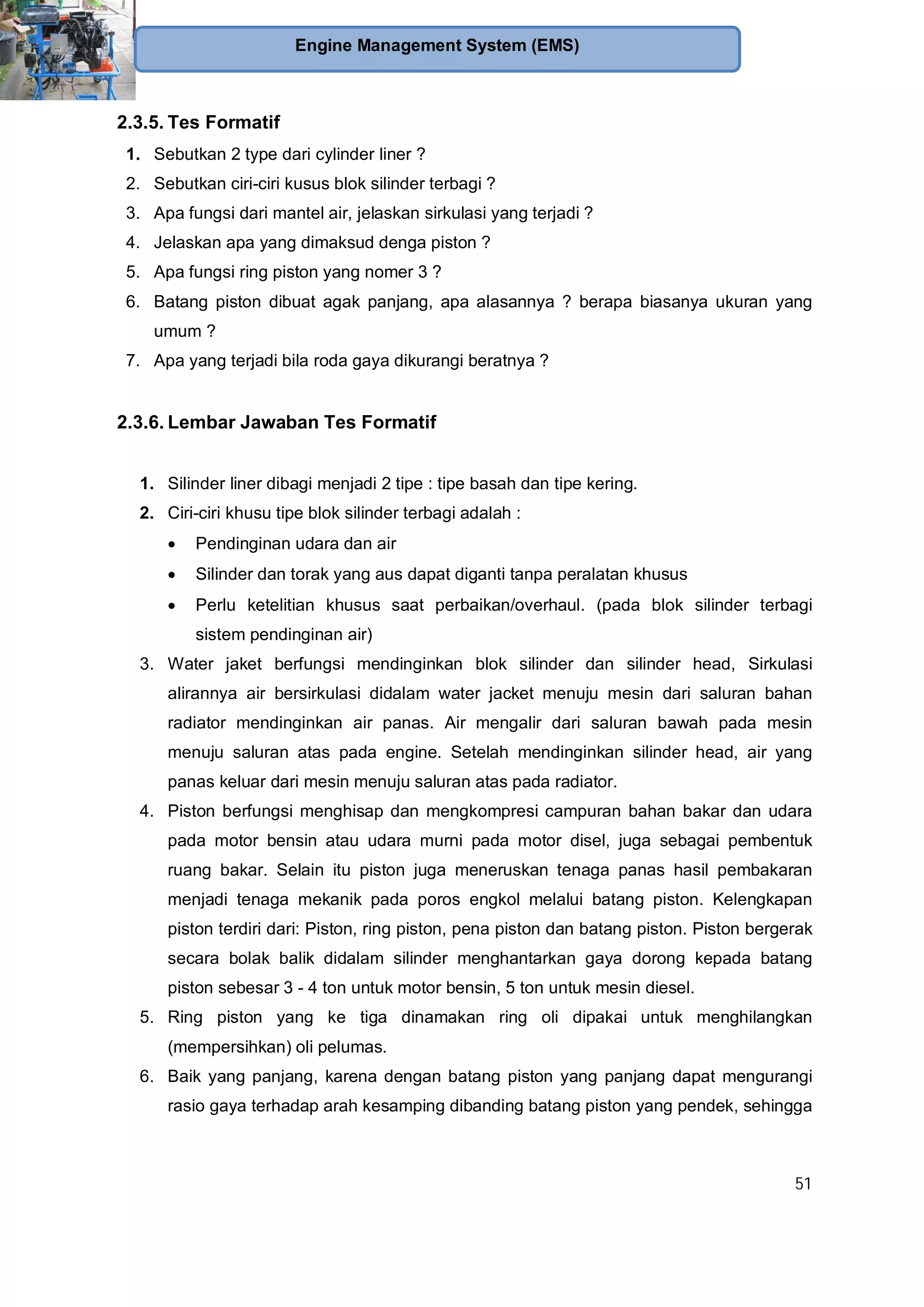 51
Engine Management System (EMS)
2.3.5. Tes Formatif
1. Sebutkan 2 type dari cylinder liner ?
2. Sebutkan ciri-ciri kusus blok silinder terbagi ?
3. Apa fungsi dari mantel air, jelaskan sirkulasi yang terjadi ?
4. Jelaskan apa yang dimaksud denga piston ?
5. Apa fungsi ring piston yang nomer 3 ?
6. Batang piston dibuat agak panjang, apa alasannya ? berapa biasanya ukuran yang
umum ?
7. Apa yang terjadi bila roda gaya dikurangi beratnya ?
2.3.6. Lembar Jawaban Tes Formatif
1. Silinder liner dibagi menjadi 2 tipe : tipe basah dan tipe kering.
2. Ciri-ciri khusu tipe blok silinder terbagi adalah :
Pendinginan udara dan air
Silinder dan torak yang aus dapat diganti tanpa peralatan khusus
Perlu ketelitian khusus saat perbaikan/overhaul. (pada blok silinder terbagi
sistem pendinginan air)
3. Water jaket berfungsi mendinginkan blok silinder dan silinder head, Sirkulasi
alirannya air bersirkulasi didalam water jacket menuju mesin dari saluran bahan
radiator mendinginkan air panas. Air mengalir dari saluran bawah pada mesin
menuju saluran atas pada engine. Setelah mendinginkan silinder head, air yang
panas keluar dari mesin menuju saluran atas pada radiator.
4. Piston berfungsi menghisap dan mengkompresi campuran bahan bakar dan udara
pada motor bensin atau udara murni pada motor disel, juga sebagai pembentuk
ruang bakar. Selain itu piston juga meneruskan tenaga panas hasil pembakaran
menjadi tenaga mekanik pada poros engkol melalui batang piston. Kelengkapan
piston terdiri dari: Piston, ring piston, pena piston dan batang piston. Piston bergerak
secara bolak balik didalam silinder menghantarkan gaya dorong kepada batang
piston sebesar 3 - 4 ton untuk motor bensin, 5 ton untuk mesin diesel.
5. Ring piston yang ke tiga dinamakan ring oli dipakai untuk menghilangkan
(mempersihkan) oli pelumas.
6. Baik yang panjang, karena dengan batang piston yang panjang dapat mengurangi
rasio gaya terhadap arah kesamping dibanding batang piston yang pendek, sehingga
 