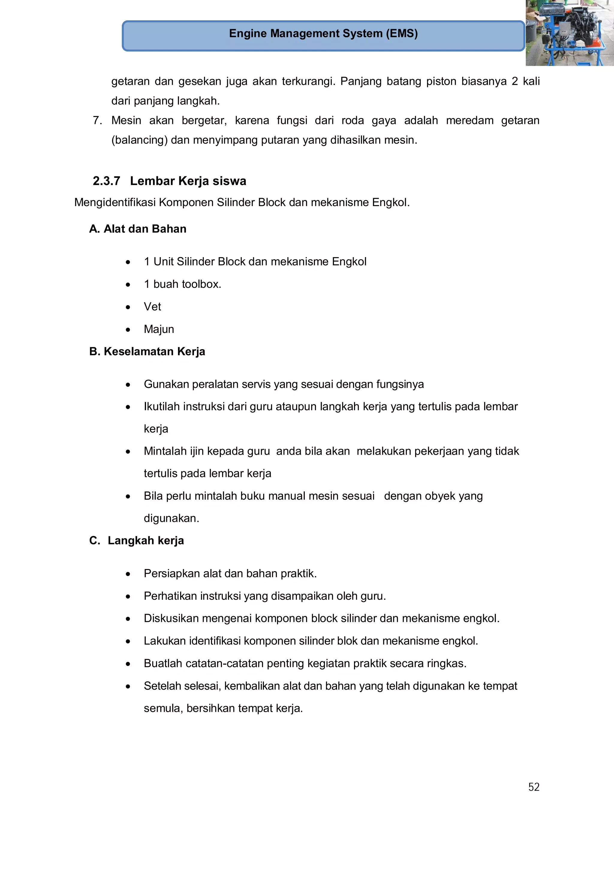 52
Engine Management System (EMS)
getaran dan gesekan juga akan terkurangi. Panjang batang piston biasanya 2 kali
dari panjang langkah.
7. Mesin akan bergetar, karena fungsi dari roda gaya adalah meredam getaran
(balancing) dan menyimpang putaran yang dihasilkan mesin.
2.3.7 Lembar Kerja siswa
Mengidentifikasi Komponen Silinder Block dan mekanisme Engkol.
A. Alat dan Bahan
1 Unit Silinder Block dan mekanisme Engkol
1 buah toolbox.
Vet
Majun
B. Keselamatan Kerja
Gunakan peralatan servis yang sesuai dengan fungsinya
Ikutilah instruksi dari guru ataupun langkah kerja yang tertulis pada lembar
kerja
Mintalah ijin kepada guru anda bila akan melakukan pekerjaan yang tidak
tertulis pada lembar kerja
Bila perlu mintalah buku manual mesin sesuai dengan obyek yang
digunakan.
C. Langkah kerja
Persiapkan alat dan bahan praktik.
Perhatikan instruksi yang disampaikan oleh guru.
Diskusikan mengenai komponen block silinder dan mekanisme engkol.
Lakukan identifikasi komponen silinder blok dan mekanisme engkol.
Buatlah catatan-catatan penting kegiatan praktik secara ringkas.
Setelah selesai, kembalikan alat dan bahan yang telah digunakan ke tempat
semula, bersihkan tempat kerja.
 