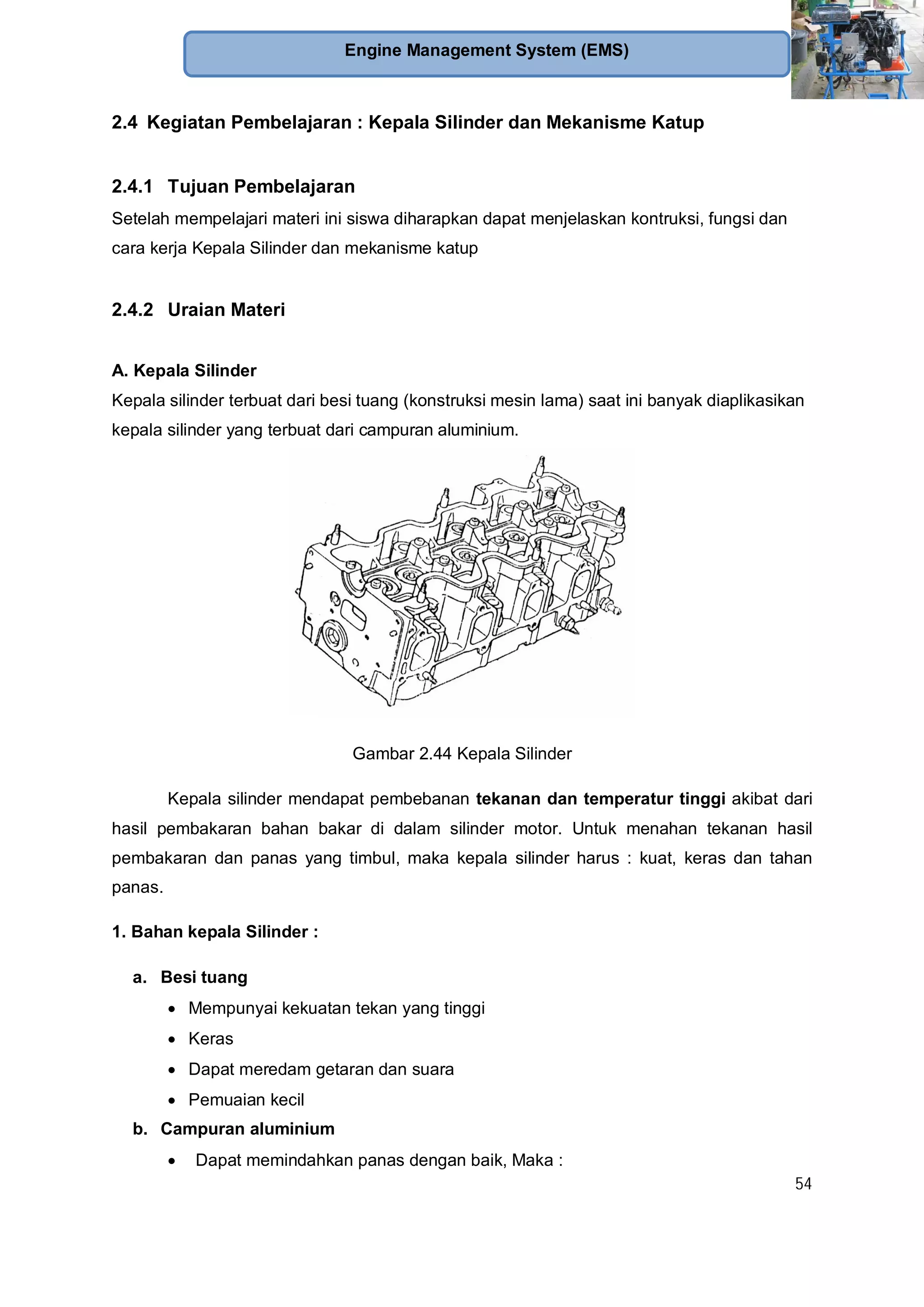54
Engine Management System (EMS)
2.4 Kegiatan Pembelajaran : Kepala Silinder dan Mekanisme Katup
2.4.1 Tujuan Pembelajaran
Setelah mempelajari materi ini siswa diharapkan dapat menjelaskan kontruksi, fungsi dan
cara kerja Kepala Silinder dan mekanisme katup
2.4.2 Uraian Materi
A. Kepala Silinder
Kepala silinder terbuat dari besi tuang (konstruksi mesin lama) saat ini banyak diaplikasikan
kepala silinder yang terbuat dari campuran aluminium.
Gambar 2.44 Kepala Silinder
Kepala silinder mendapat pembebanan tekanan dan temperatur tinggi akibat dari
hasil pembakaran bahan bakar di dalam silinder motor. Untuk menahan tekanan hasil
pembakaran dan panas yang timbul, maka kepala silinder harus : kuat, keras dan tahan
panas.
1. Bahan kepala Silinder :
a. Besi tuang
Mempunyai kekuatan tekan yang tinggi
Keras
Dapat meredam getaran dan suara
Pemuaian kecil
b. Campuran aluminium
Dapat memindahkan panas dengan baik, Maka :
 