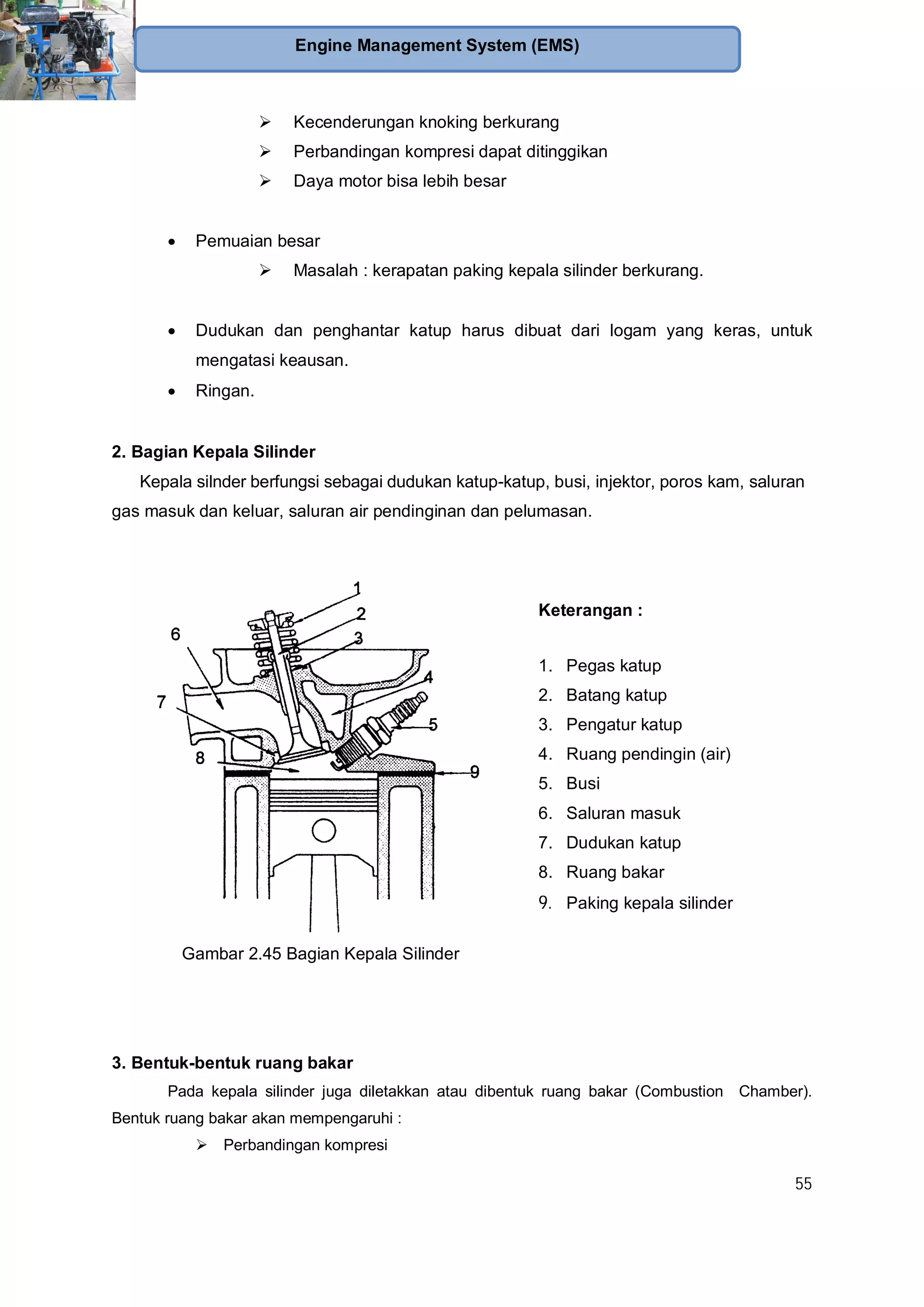55
Engine Management System (EMS)
Kecenderungan knoking berkurang
Perbandingan kompresi dapat ditinggikan
Daya motor bisa lebih besar
Pemuaian besar
Masalah : kerapatan paking kepala silinder berkurang.
Dudukan dan penghantar katup harus dibuat dari logam yang keras, untuk
mengatasi keausan.
Ringan.
2. Bagian Kepala Silinder
Kepala silnder berfungsi sebagai dudukan katup-katup, busi, injektor, poros kam, saluran
gas masuk dan keluar, saluran air pendinginan dan pelumasan.
Gambar 2.45 Bagian Kepala Silinder
Keterangan :
1. Pegas katup
2. Batang katup
3. Pengatur katup
4. Ruang pendingin (air)
5. Busi
6. Saluran masuk
7. Dudukan katup
8. Ruang bakar
9. Paking kepala silinder
3. Bentuk-bentuk ruang bakar
Pada kepala silinder juga diletakkan atau dibentuk ruang bakar (Combustion Chamber).
Bentuk ruang bakar akan mempengaruhi :
Perbandingan kompresi
 