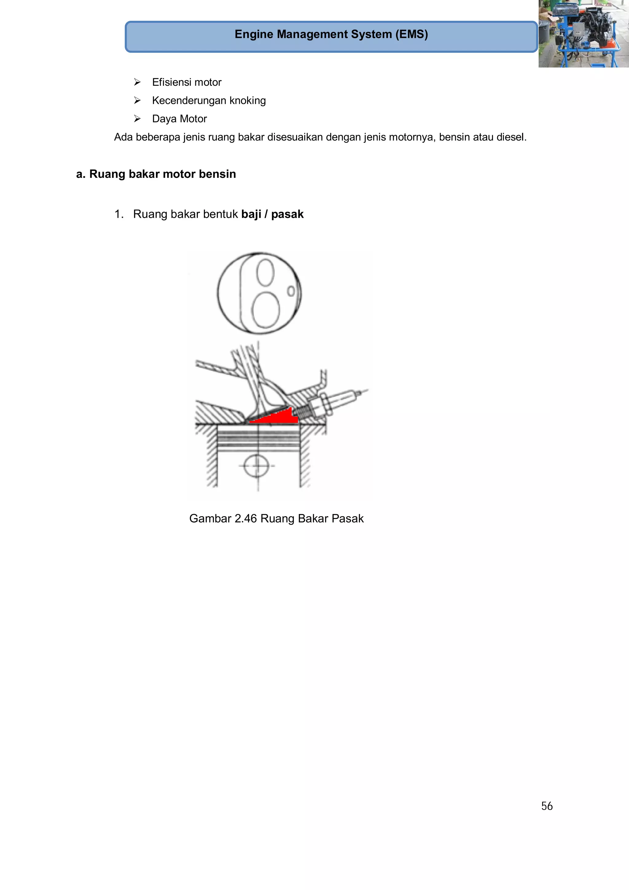 56
Engine Management System (EMS)
Efisiensi motor
Kecenderungan knoking
Daya Motor
Ada beberapa jenis ruang bakar disesuaikan dengan jenis motornya, bensin atau diesel.
a. Ruang bakar motor bensin
1. Ruang bakar bentuk baji / pasak
Gambar 2.46 Ruang Bakar Pasak
 