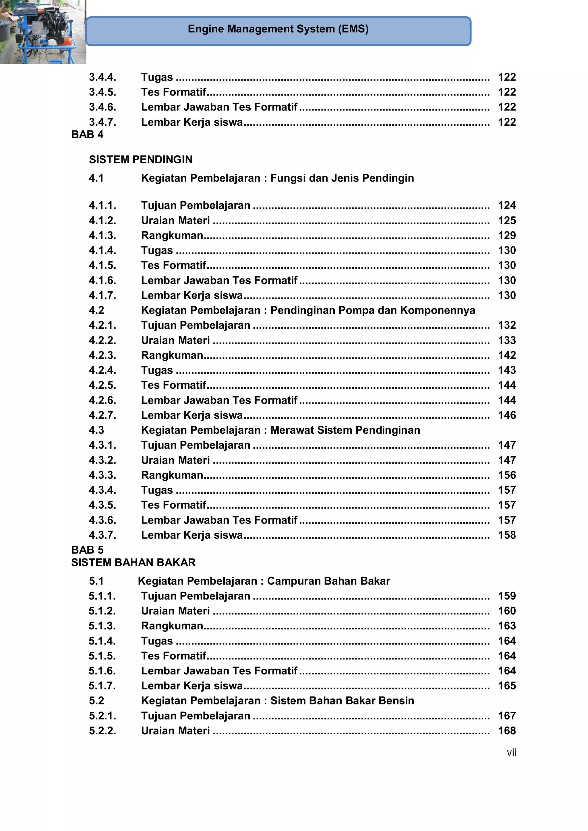 vii
Engine Management System (EMS)
3.4.4. Tugas ...................................................................................................... 122
3.4.5. Tes Formatif............................................................................................ 122
3.4.6. Lembar Jawaban Tes Formatif.............................................................. 122
3.4.7. Lembar Kerja siswa................................................................................ 122
BAB 4
SISTEM PENDINGIN
4.1 Kegiatan Pembelajaran : Fungsi dan Jenis Pendingin
4.1.1. Tujuan Pembelajaran ............................................................................. 124
4.1.2. Uraian Materi .......................................................................................... 125
4.1.3. Rangkuman............................................................................................. 129
4.1.4. Tugas ...................................................................................................... 130
4.1.5. Tes Formatif............................................................................................ 130
4.1.6. Lembar Jawaban Tes Formatif.............................................................. 130
4.1.7. Lembar Kerja siswa................................................................................ 130
4.2 Kegiatan Pembelajaran : Pendinginan Pompa dan Komponennya
4.2.1. Tujuan Pembelajaran ............................................................................. 132
4.2.2. Uraian Materi .......................................................................................... 133
4.2.3. Rangkuman............................................................................................. 142
4.2.4. Tugas ...................................................................................................... 143
4.2.5. Tes Formatif............................................................................................ 144
4.2.6. Lembar Jawaban Tes Formatif.............................................................. 144
4.2.7. Lembar Kerja siswa................................................................................ 146
4.3 Kegiatan Pembelajaran : Merawat Sistem Pendinginan
4.3.1. Tujuan Pembelajaran ............................................................................. 147
4.3.2. Uraian Materi .......................................................................................... 147
4.3.3. Rangkuman............................................................................................. 156
4.3.4. Tugas ...................................................................................................... 157
4.3.5. Tes Formatif............................................................................................ 157
4.3.6. Lembar Jawaban Tes Formatif.............................................................. 157
4.3.7. Lembar Kerja siswa................................................................................ 158
BAB 5
SISTEM BAHAN BAKAR
5.1 Kegiatan Pembelajaran : Campuran Bahan Bakar
5.1.1. Tujuan Pembelajaran ............................................................................. 159
5.1.2. Uraian Materi .......................................................................................... 160
5.1.3. Rangkuman............................................................................................. 163
5.1.4. Tugas ...................................................................................................... 164
5.1.5. Tes Formatif............................................................................................ 164
5.1.6. Lembar Jawaban Tes Formatif.............................................................. 164
5.1.7. Lembar Kerja siswa................................................................................ 165
5.2 Kegiatan Pembelajaran : Sistem Bahan Bakar Bensin
5.2.1. Tujuan Pembelajaran ............................................................................. 167
5.2.2. Uraian Materi .......................................................................................... 168
 