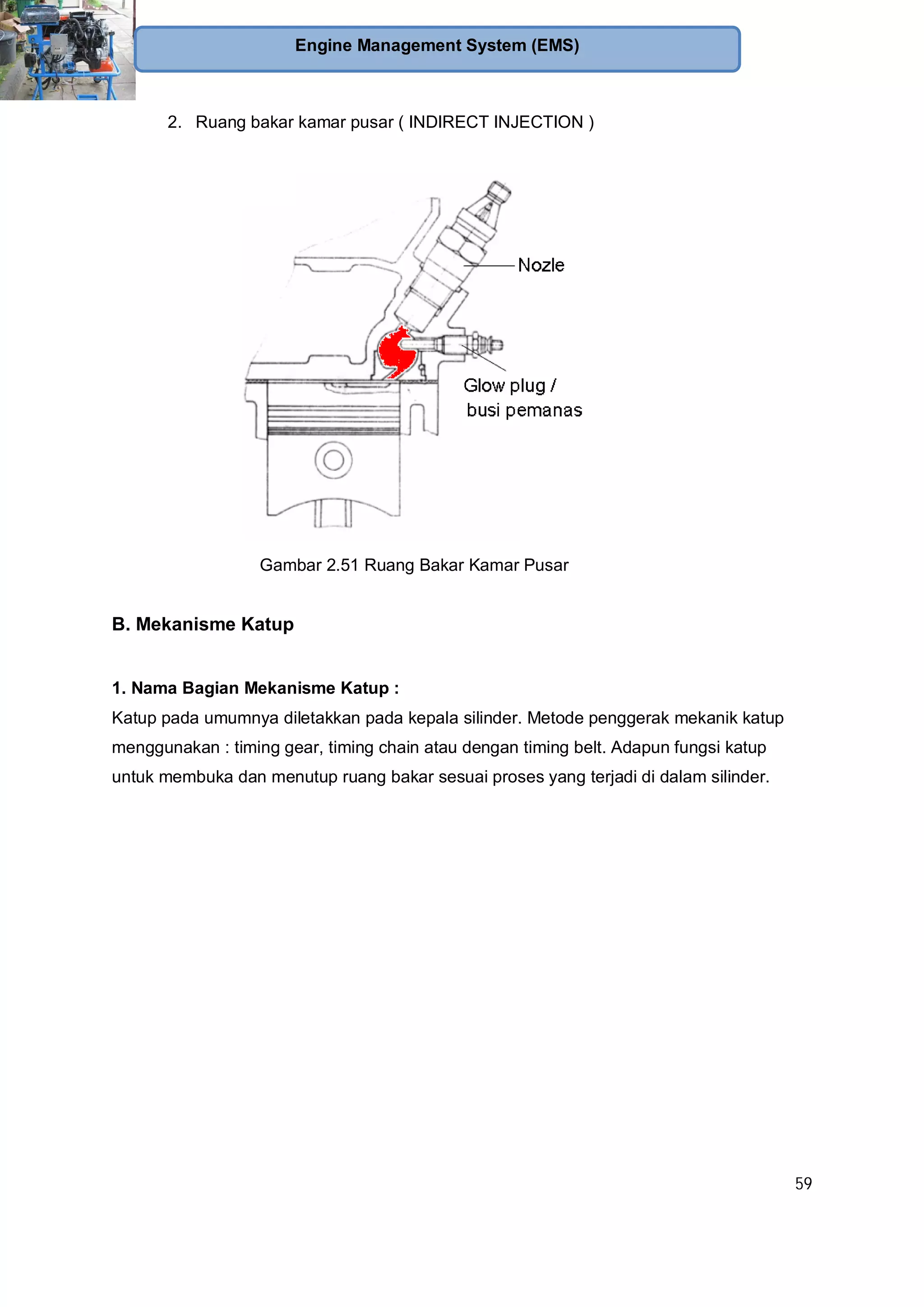 59
Engine Management System (EMS)
2. Ruang bakar kamar pusar ( INDIRECT INJECTION )
Gambar 2.51 Ruang Bakar Kamar Pusar
B. Mekanisme Katup
1. Nama Bagian Mekanisme Katup :
Katup pada umumnya diletakkan pada kepala silinder. Metode penggerak mekanik katup
menggunakan : timing gear, timing chain atau dengan timing belt. Adapun fungsi katup
untuk membuka dan menutup ruang bakar sesuai proses yang terjadi di dalam silinder.
 