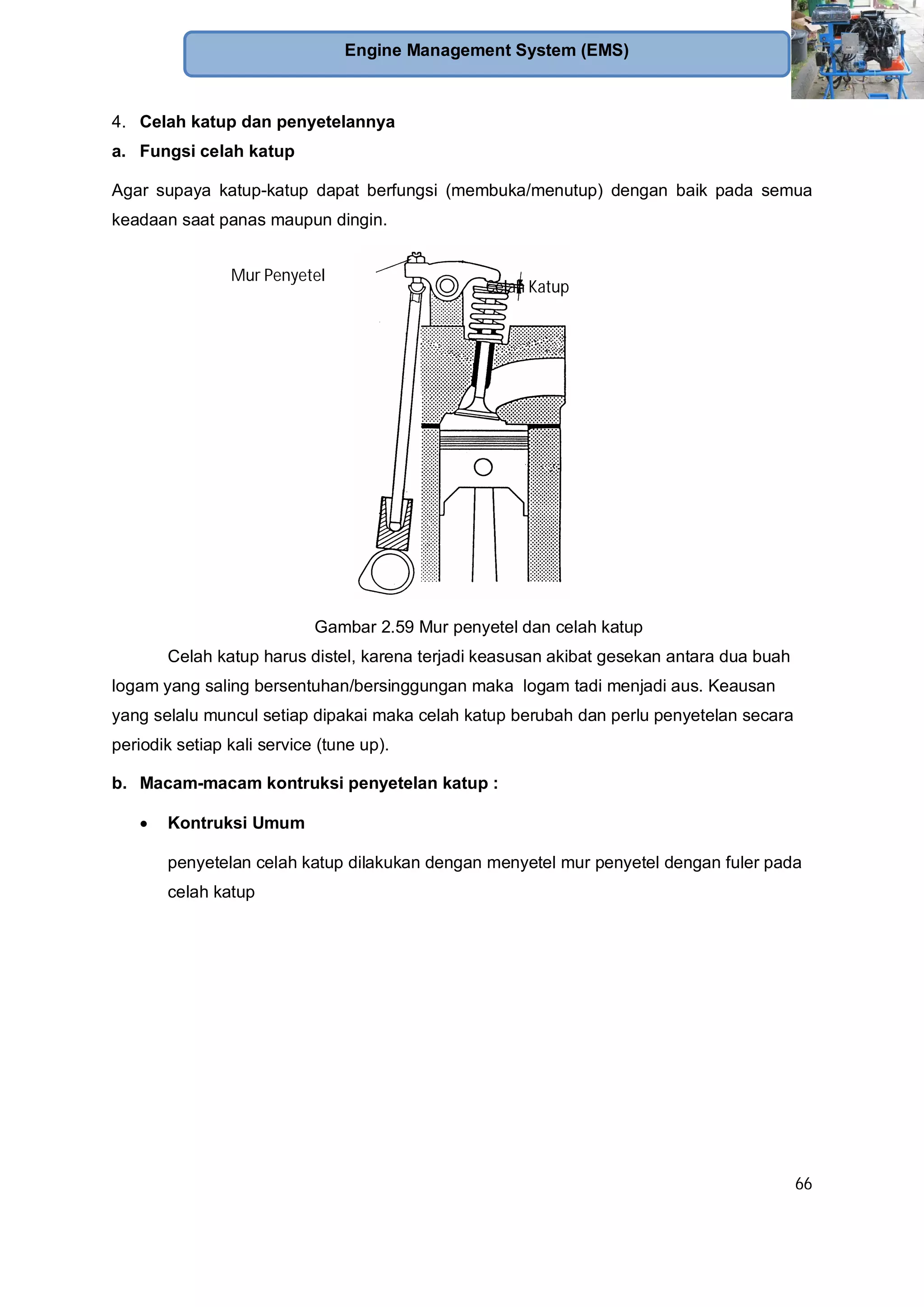 66
Engine Management System (EMS)
4. Celah katup dan penyetelannya
a. Fungsi celah katup
Agar supaya katup-katup dapat berfungsi (membuka/menutup) dengan baik pada semua
keadaan saat panas maupun dingin.
Gambar 2.59 Mur penyetel dan celah katup
Celah katup harus distel, karena terjadi keasusan akibat gesekan antara dua buah
logam yang saling bersentuhan/bersinggungan maka logam tadi menjadi aus. Keausan
yang selalu muncul setiap dipakai maka celah katup berubah dan perlu penyetelan secara
periodik setiap kali service (tune up).
b. Macam-macam kontruksi penyetelan katup :
Kontruksi Umum
penyetelan celah katup dilakukan dengan menyetel mur penyetel dengan fuler pada
celah katup
Celah Katup
Mur Penyetel
 