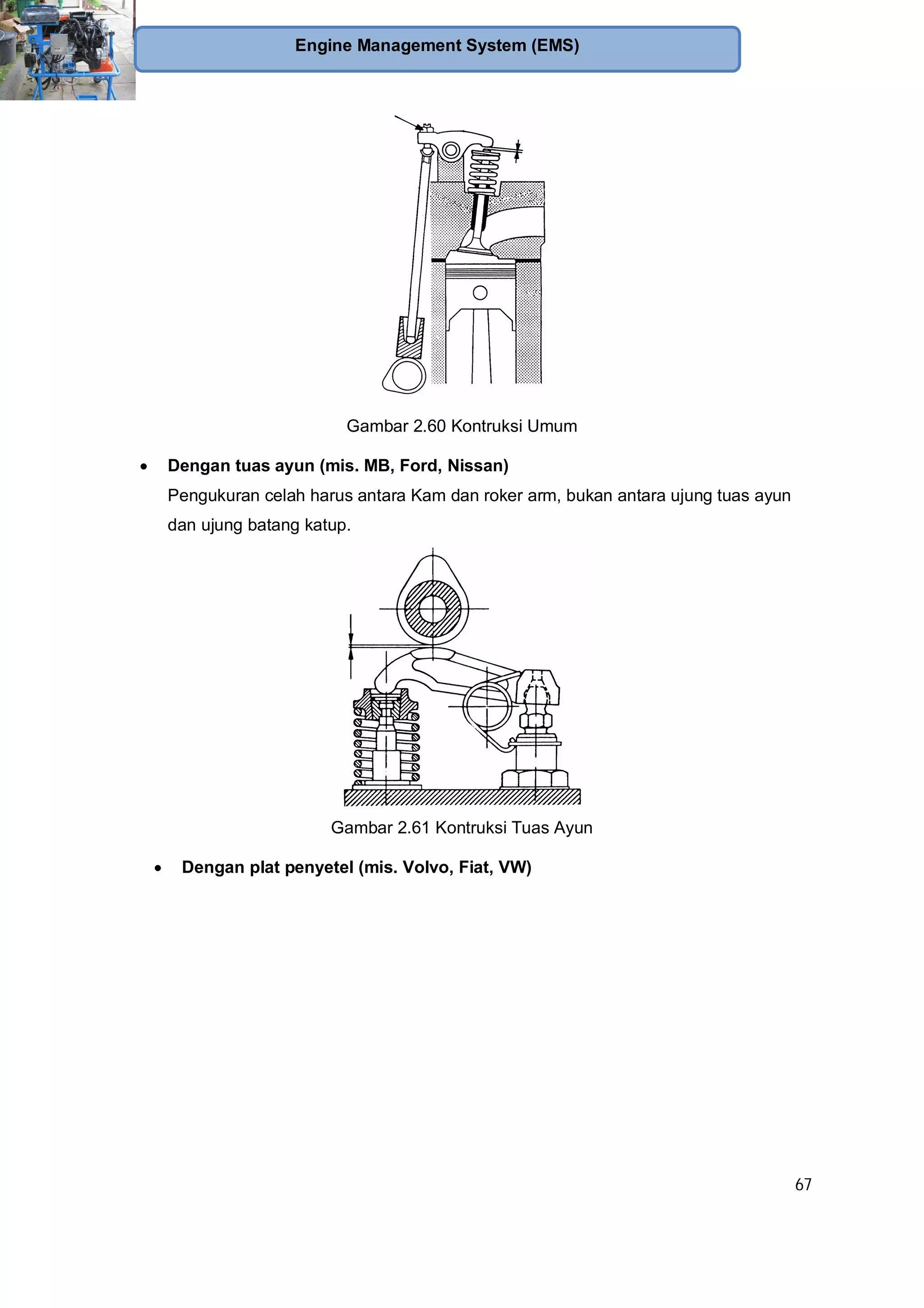 67
Engine Management System (EMS)
Gambar 2.60 Kontruksi Umum
Dengan tuas ayun (mis. MB, Ford, Nissan)
Pengukuran celah harus antara Kam dan roker arm, bukan antara ujung tuas ayun
dan ujung batang katup.
Gambar 2.61 Kontruksi Tuas Ayun
Dengan plat penyetel (mis. Volvo, Fiat, VW)
 