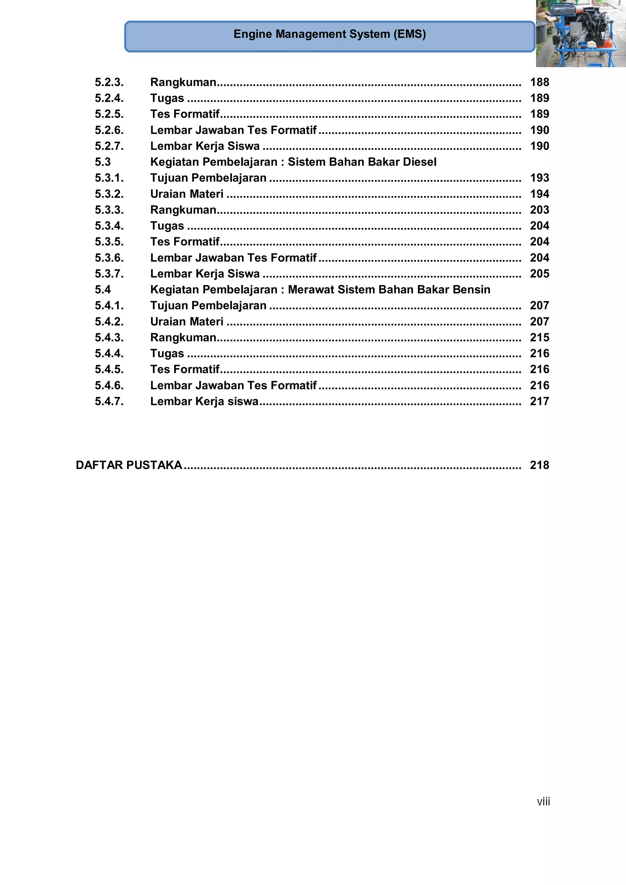 viii
Engine Management System (EMS)
5.2.3. Rangkuman............................................................................................. 188
5.2.4. Tugas ...................................................................................................... 189
5.2.5. Tes Formatif............................................................................................ 189
5.2.6. Lembar Jawaban Tes Formatif.............................................................. 190
5.2.7. Lembar Kerja Siswa ............................................................................... 190
5.3 Kegiatan Pembelajaran : Sistem Bahan Bakar Diesel
5.3.1. Tujuan Pembelajaran ............................................................................. 193
5.3.2. Uraian Materi .......................................................................................... 194
5.3.3. Rangkuman............................................................................................. 203
5.3.4. Tugas ...................................................................................................... 204
5.3.5. Tes Formatif............................................................................................ 204
5.3.6. Lembar Jawaban Tes Formatif.............................................................. 204
5.3.7. Lembar Kerja Siswa ............................................................................... 205
5.4 Kegiatan Pembelajaran : Merawat Sistem Bahan Bakar Bensin
5.4.1. Tujuan Pembelajaran ............................................................................. 207
5.4.2. Uraian Materi .......................................................................................... 207
5.4.3. Rangkuman............................................................................................. 215
5.4.4. Tugas ...................................................................................................... 216
5.4.5. Tes Formatif............................................................................................ 216
5.4.6. Lembar Jawaban Tes Formatif.............................................................. 216
5.4.7. Lembar Kerja siswa................................................................................ 217
DAFTAR PUSTAKA....................................................................................................... 218
 
