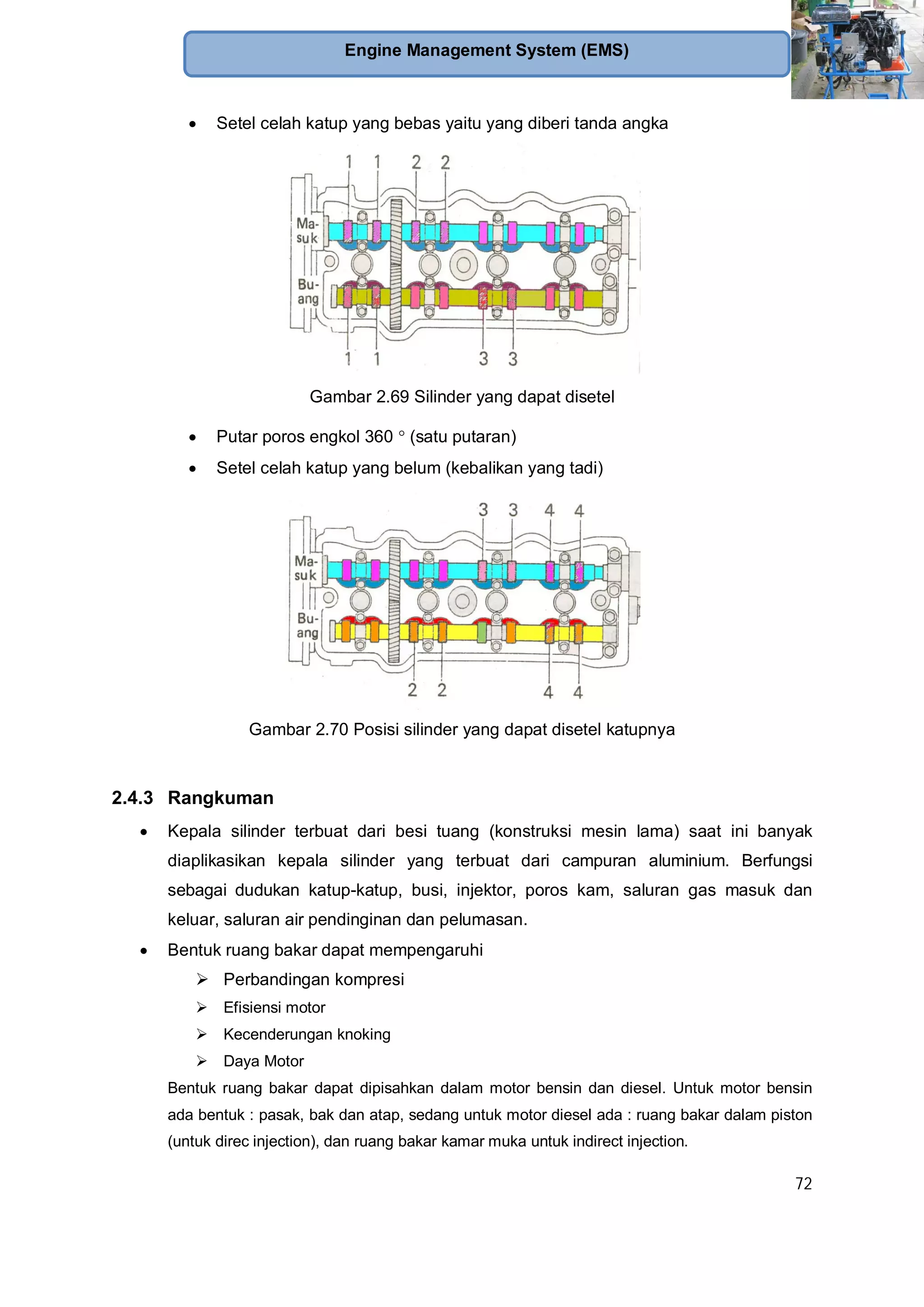 72
Engine Management System (EMS)
Setel celah katup yang bebas yaitu yang diberi tanda angka
Gambar 2.69 Silinder yang dapat disetel
Putar poros engkol 360 (satu putaran)
Setel celah katup yang belum (kebalikan yang tadi)
Gambar 2.70 Posisi silinder yang dapat disetel katupnya
2.4.3 Rangkuman
Kepala silinder terbuat dari besi tuang (konstruksi mesin lama) saat ini banyak
diaplikasikan kepala silinder yang terbuat dari campuran aluminium. Berfungsi
sebagai dudukan katup-katup, busi, injektor, poros kam, saluran gas masuk dan
keluar, saluran air pendinginan dan pelumasan.
Bentuk ruang bakar dapat mempengaruhi
Perbandingan kompresi
Efisiensi motor
Kecenderungan knoking
Daya Motor
Bentuk ruang bakar dapat dipisahkan dalam motor bensin dan diesel. Untuk motor bensin
ada bentuk : pasak, bak dan atap, sedang untuk motor diesel ada : ruang bakar dalam piston
(untuk direc injection), dan ruang bakar kamar muka untuk indirect injection.
 