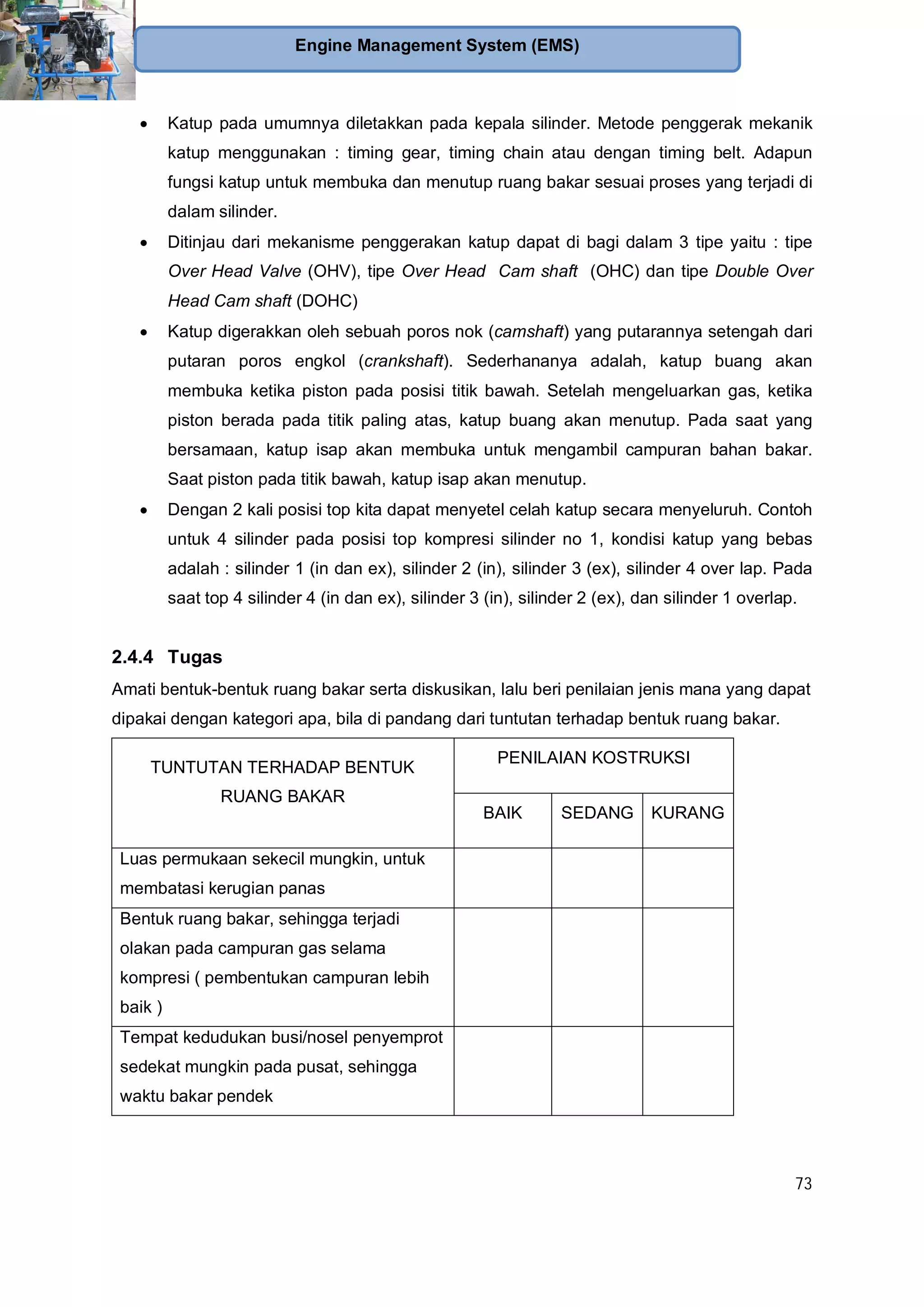73
Engine Management System (EMS)
Katup pada umumnya diletakkan pada kepala silinder. Metode penggerak mekanik
katup menggunakan : timing gear, timing chain atau dengan timing belt. Adapun
fungsi katup untuk membuka dan menutup ruang bakar sesuai proses yang terjadi di
dalam silinder.
Ditinjau dari mekanisme penggerakan katup dapat di bagi dalam 3 tipe yaitu : tipe
Over Head Valve (OHV), tipe Over Head Cam shaft (OHC) dan tipe Double Over
Head Cam shaft (DOHC)
Katup digerakkan oleh sebuah poros nok (camshaft) yang putarannya setengah dari
putaran poros engkol (crankshaft). Sederhananya adalah, katup buang akan
membuka ketika piston pada posisi titik bawah. Setelah mengeluarkan gas, ketika
piston berada pada titik paling atas, katup buang akan menutup. Pada saat yang
bersamaan, katup isap akan membuka untuk mengambil campuran bahan bakar.
Saat piston pada titik bawah, katup isap akan menutup.
Dengan 2 kali posisi top kita dapat menyetel celah katup secara menyeluruh. Contoh
untuk 4 silinder pada posisi top kompresi silinder no 1, kondisi katup yang bebas
adalah : silinder 1 (in dan ex), silinder 2 (in), silinder 3 (ex), silinder 4 over lap. Pada
saat top 4 silinder 4 (in dan ex), silinder 3 (in), silinder 2 (ex), dan silinder 1 overlap.
2.4.4 Tugas
Amati bentuk-bentuk ruang bakar serta diskusikan, lalu beri penilaian jenis mana yang dapat
dipakai dengan kategori apa, bila di pandang dari tuntutan terhadap bentuk ruang bakar.
TUNTUTAN TERHADAP BENTUK
RUANG BAKAR
PENILAIAN KOSTRUKSI
BAIK SEDANG KURANG
Luas permukaan sekecil mungkin, untuk
membatasi kerugian panas
Bentuk ruang bakar, sehingga terjadi
olakan pada campuran gas selama
kompresi ( pembentukan campuran lebih
baik )
Tempat kedudukan busi/nosel penyemprot
sedekat mungkin pada pusat, sehingga
waktu bakar pendek
 