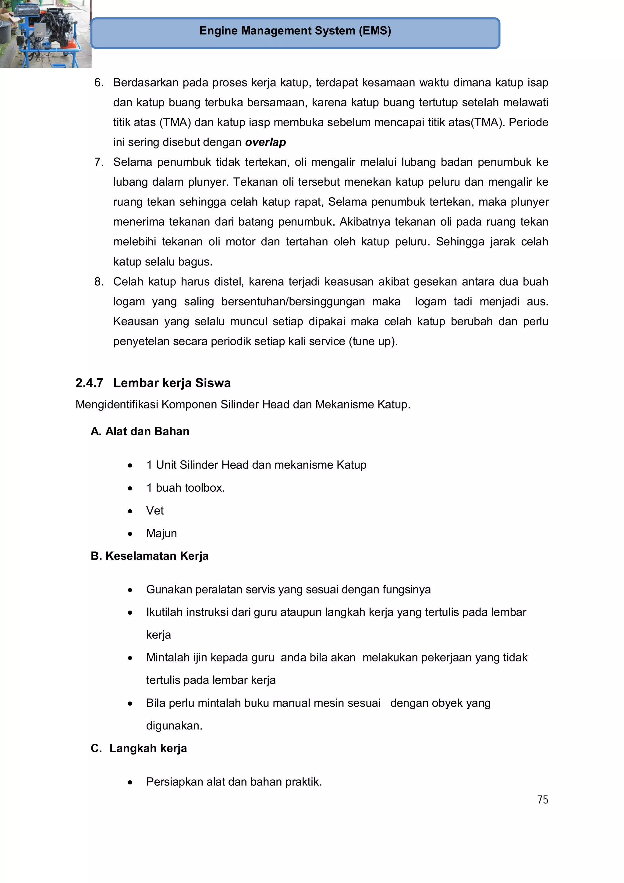 75
Engine Management System (EMS)
6. Berdasarkan pada proses kerja katup, terdapat kesamaan waktu dimana katup isap
dan katup buang terbuka bersamaan, karena katup buang tertutup setelah melawati
titik atas (TMA) dan katup iasp membuka sebelum mencapai titik atas(TMA). Periode
ini sering disebut dengan overlap
7. Selama penumbuk tidak tertekan, oli mengalir melalui lubang badan penumbuk ke
lubang dalam plunyer. Tekanan oli tersebut menekan katup peluru dan mengalir ke
ruang tekan sehingga celah katup rapat, Selama penumbuk tertekan, maka plunyer
menerima tekanan dari batang penumbuk. Akibatnya tekanan oli pada ruang tekan
melebihi tekanan oli motor dan tertahan oleh katup peluru. Sehingga jarak celah
katup selalu bagus.
8. Celah katup harus distel, karena terjadi keasusan akibat gesekan antara dua buah
logam yang saling bersentuhan/bersinggungan maka logam tadi menjadi aus.
Keausan yang selalu muncul setiap dipakai maka celah katup berubah dan perlu
penyetelan secara periodik setiap kali service (tune up).
2.4.7 Lembar kerja Siswa
Mengidentifikasi Komponen Silinder Head dan Mekanisme Katup.
A. Alat dan Bahan
1 Unit Silinder Head dan mekanisme Katup
1 buah toolbox.
Vet
Majun
B. Keselamatan Kerja
Gunakan peralatan servis yang sesuai dengan fungsinya
Ikutilah instruksi dari guru ataupun langkah kerja yang tertulis pada lembar
kerja
Mintalah ijin kepada guru anda bila akan melakukan pekerjaan yang tidak
tertulis pada lembar kerja
Bila perlu mintalah buku manual mesin sesuai dengan obyek yang
digunakan.
C. Langkah kerja
Persiapkan alat dan bahan praktik.
 