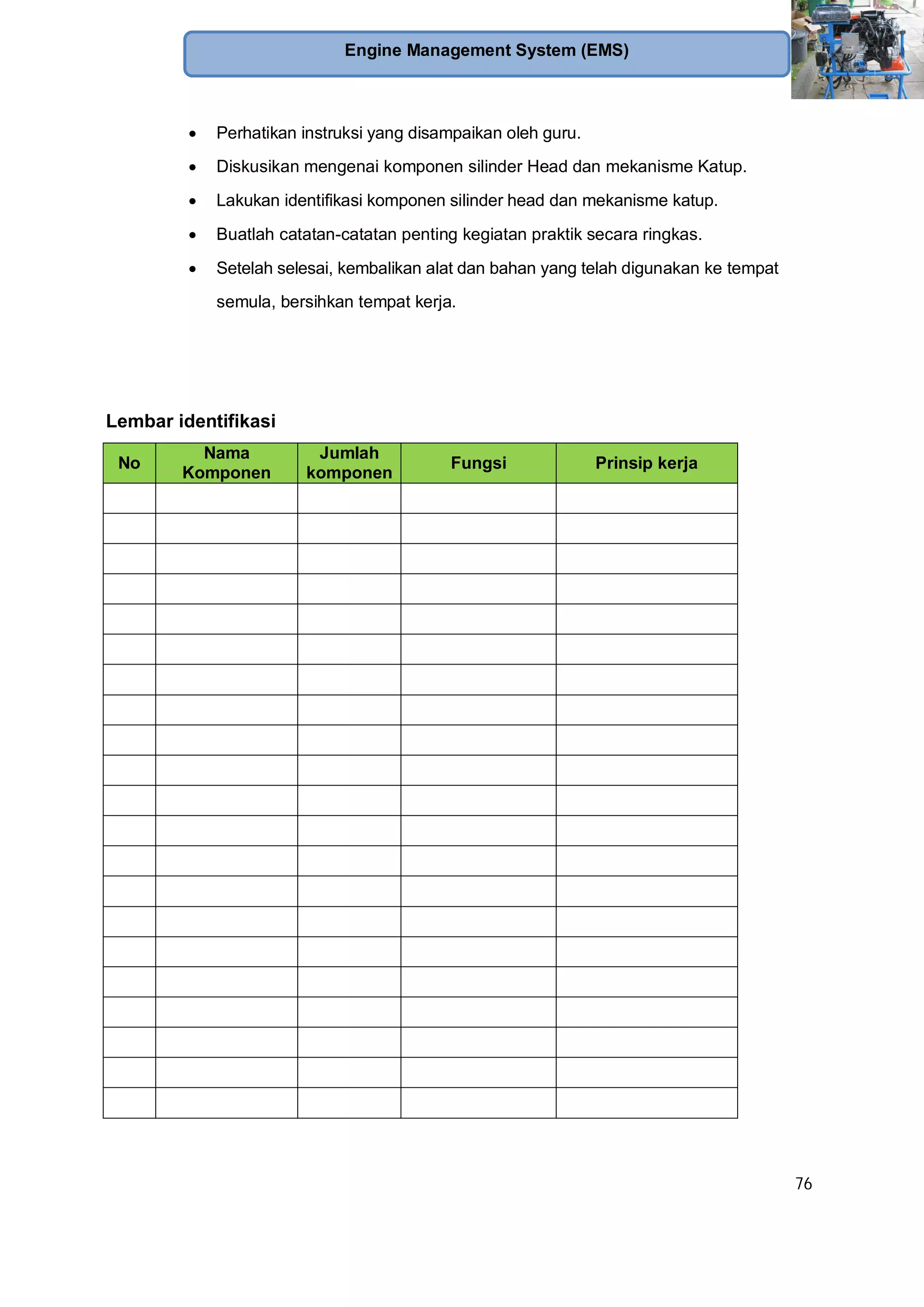 76
Engine Management System (EMS)
Perhatikan instruksi yang disampaikan oleh guru.
Diskusikan mengenai komponen silinder Head dan mekanisme Katup.
Lakukan identifikasi komponen silinder head dan mekanisme katup.
Buatlah catatan-catatan penting kegiatan praktik secara ringkas.
Setelah selesai, kembalikan alat dan bahan yang telah digunakan ke tempat
semula, bersihkan tempat kerja.
Lembar identifikasi
No
Nama
Komponen
Jumlah
komponen
Fungsi Prinsip kerja
 