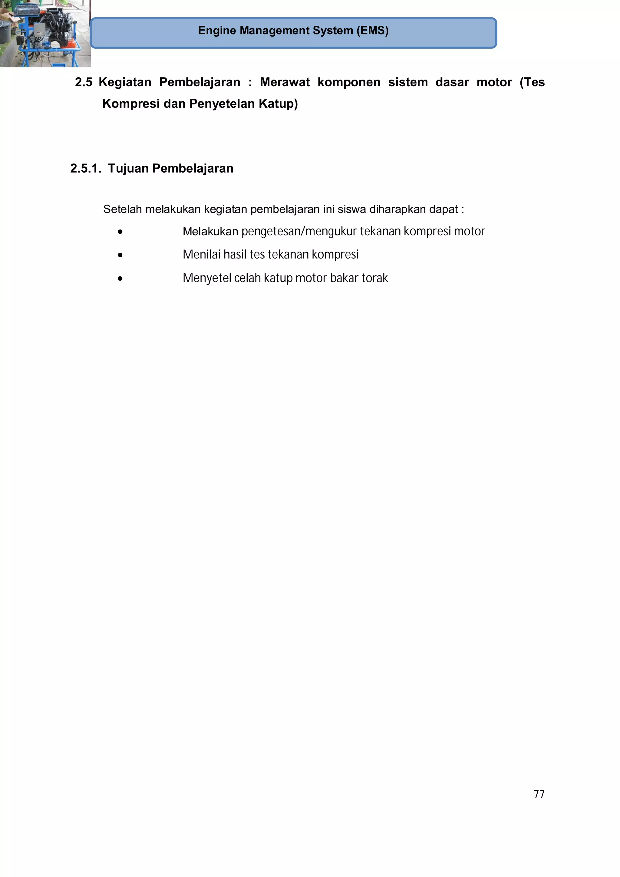 77
Engine Management System (EMS)
2.5 Kegiatan Pembelajaran : Merawat komponen sistem dasar motor (Tes
Kompresi dan Penyetelan Katup)
2.5.1. Tujuan Pembelajaran
Setelah melakukan kegiatan pembelajaran ini siswa diharapkan dapat :
Melakukan pengetesan/mengukur tekanan kompresi motor
Menilai hasil tes tekanan kompresi
Menyetel celah katup motor bakar torak
 