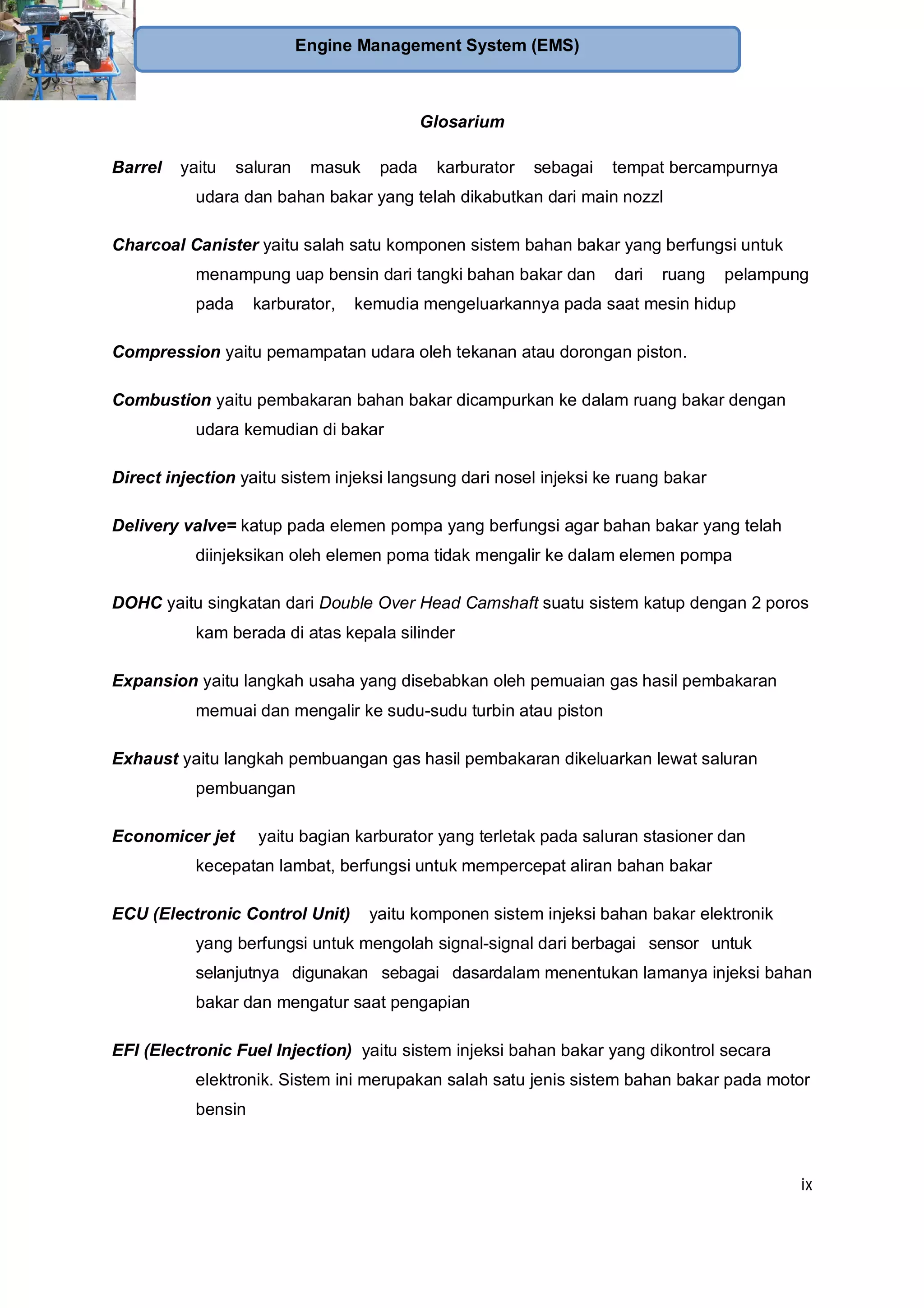 ix
Engine Management System (EMS)
Glosarium
Barrel yaitu saluran masuk pada karburator sebagai tempat bercampurnya
udara dan bahan bakar yang telah dikabutkan dari main nozzl
Charcoal Canister yaitu salah satu komponen sistem bahan bakar yang berfungsi untuk
menampung uap bensin dari tangki bahan bakar dan dari ruang pelampung
pada karburator, kemudia mengeluarkannya pada saat mesin hidup
Compression yaitu pemampatan udara oleh tekanan atau dorongan piston.
Combustion yaitu pembakaran bahan bakar dicampurkan ke dalam ruang bakar dengan
udara kemudian di bakar
Direct injection yaitu sistem injeksi langsung dari nosel injeksi ke ruang bakar
Delivery valve= katup pada elemen pompa yang berfungsi agar bahan bakar yang telah
diinjeksikan oleh elemen poma tidak mengalir ke dalam elemen pompa
DOHC yaitu singkatan dari Double Over Head Camshaft suatu sistem katup dengan 2 poros
kam berada di atas kepala silinder
Expansion yaitu langkah usaha yang disebabkan oleh pemuaian gas hasil pembakaran
memuai dan mengalir ke sudu-sudu turbin atau piston
Exhaust yaitu langkah pembuangan gas hasil pembakaran dikeluarkan lewat saluran
pembuangan
Economicer jet yaitu bagian karburator yang terletak pada saluran stasioner dan
kecepatan lambat, berfungsi untuk mempercepat aliran bahan bakar
ECU (Electronic Control Unit) yaitu komponen sistem injeksi bahan bakar elektronik
yang berfungsi untuk mengolah signal-signal dari berbagai sensor untuk
selanjutnya digunakan sebagai dasardalam menentukan lamanya injeksi bahan
bakar dan mengatur saat pengapian
EFI (Electronic Fuel Injection) yaitu sistem injeksi bahan bakar yang dikontrol secara
elektronik. Sistem ini merupakan salah satu jenis sistem bahan bakar pada motor
bensin
 