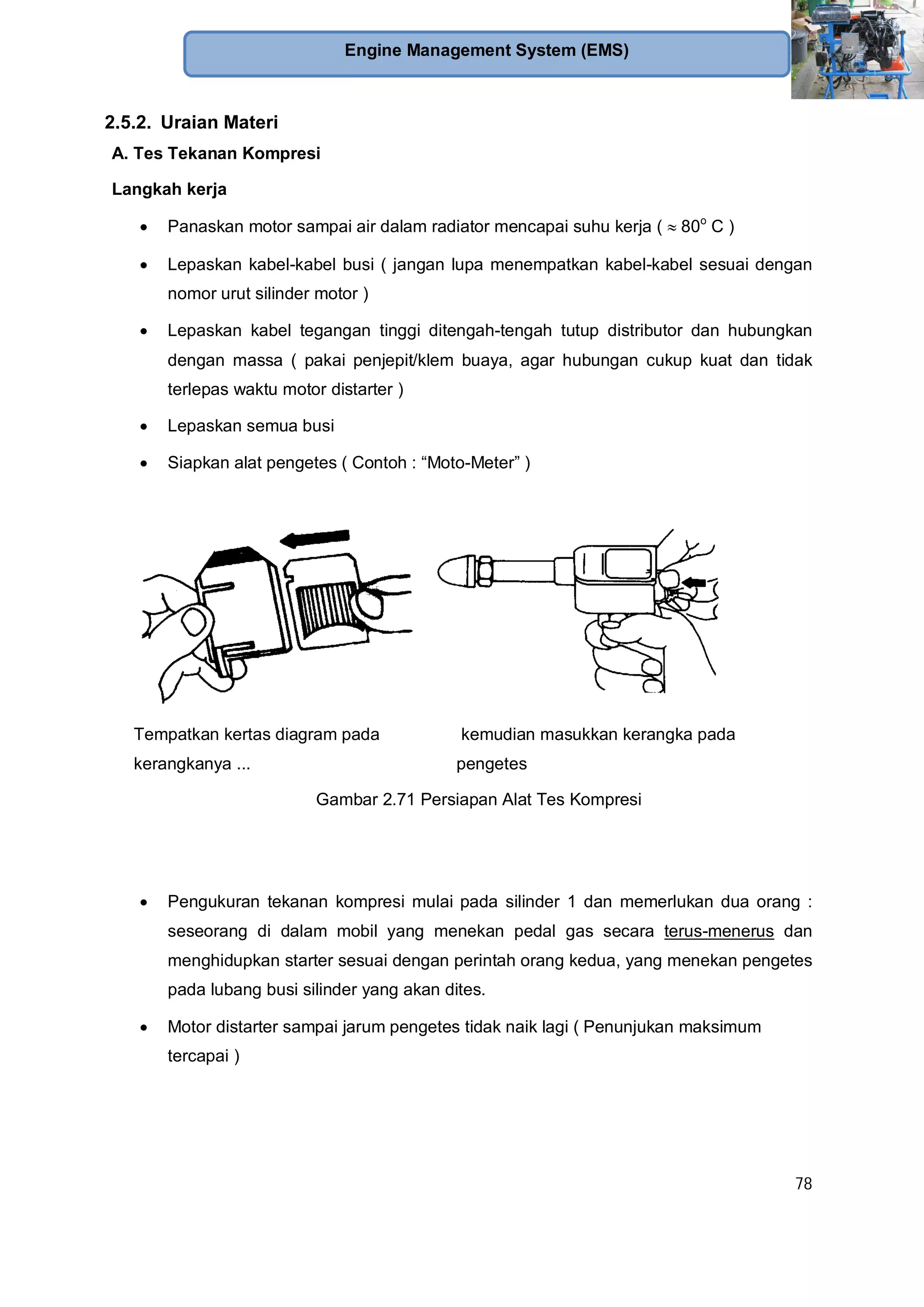 78
Engine Management System (EMS)
2.5.2. Uraian Materi
A. Tes Tekanan Kompresi
Langkah kerja
Panaskan motor sampai air dalam radiator mencapai suhu kerja ( 80o
C )
Lepaskan kabel-kabel busi ( jangan lupa menempatkan kabel-kabel sesuai dengan
nomor urut silinder motor )
Lepaskan kabel tegangan tinggi ditengah-tengah tutup distributor dan hubungkan
dengan massa ( pakai penjepit/klem buaya, agar hubungan cukup kuat dan tidak
terlepas waktu motor distarter )
Lepaskan semua busi
Siapkan alat pengetes ( Contoh : “Moto-Meter” )
Tempatkan kertas diagram pada
kerangkanya ...
kemudian masukkan kerangka pada
pengetes
Gambar 2.71 Persiapan Alat Tes Kompresi
Pengukuran tekanan kompresi mulai pada silinder 1 dan memerlukan dua orang :
seseorang di dalam mobil yang menekan pedal gas secara terus-menerus dan
menghidupkan starter sesuai dengan perintah orang kedua, yang menekan pengetes
pada lubang busi silinder yang akan dites.
Motor distarter sampai jarum pengetes tidak naik lagi ( Penunjukan maksimum
tercapai )
 