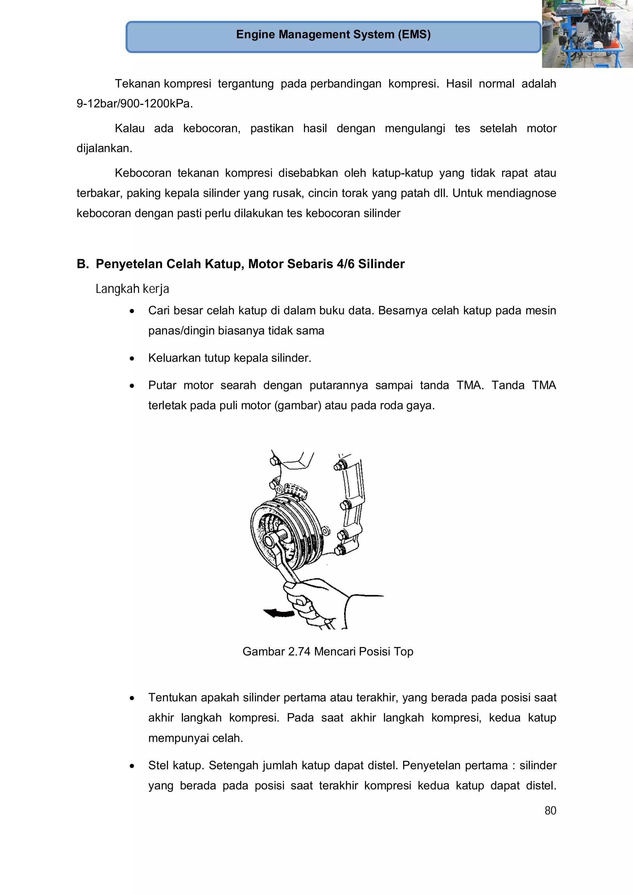 80
Engine Management System (EMS)
Tekanan kompresi tergantung pada perbandingan kompresi. Hasil normal adalah
9-12bar/900-1200kPa.
Kalau ada kebocoran, pastikan hasil dengan mengulangi tes setelah motor
dijalankan.
Kebocoran tekanan kompresi disebabkan oleh katup-katup yang tidak rapat atau
terbakar, paking kepala silinder yang rusak, cincin torak yang patah dll. Untuk mendiagnose
kebocoran dengan pasti perlu dilakukan tes kebocoran silinder
B. Penyetelan Celah Katup, Motor Sebaris 4/6 Silinder
Langkah kerja
Cari besar celah katup di dalam buku data. Besarnya celah katup pada mesin
panas/dingin biasanya tidak sama
Keluarkan tutup kepala silinder.
Putar motor searah dengan putarannya sampai tanda TMA. Tanda TMA
terletak pada puli motor (gambar) atau pada roda gaya.
Gambar 2.74 Mencari Posisi Top
Tentukan apakah silinder pertama atau terakhir, yang berada pada posisi saat
akhir langkah kompresi. Pada saat akhir langkah kompresi, kedua katup
mempunyai celah.
Stel katup. Setengah jumlah katup dapat distel. Penyetelan pertama : silinder
yang berada pada posisi saat terakhir kompresi kedua katup dapat distel.
 