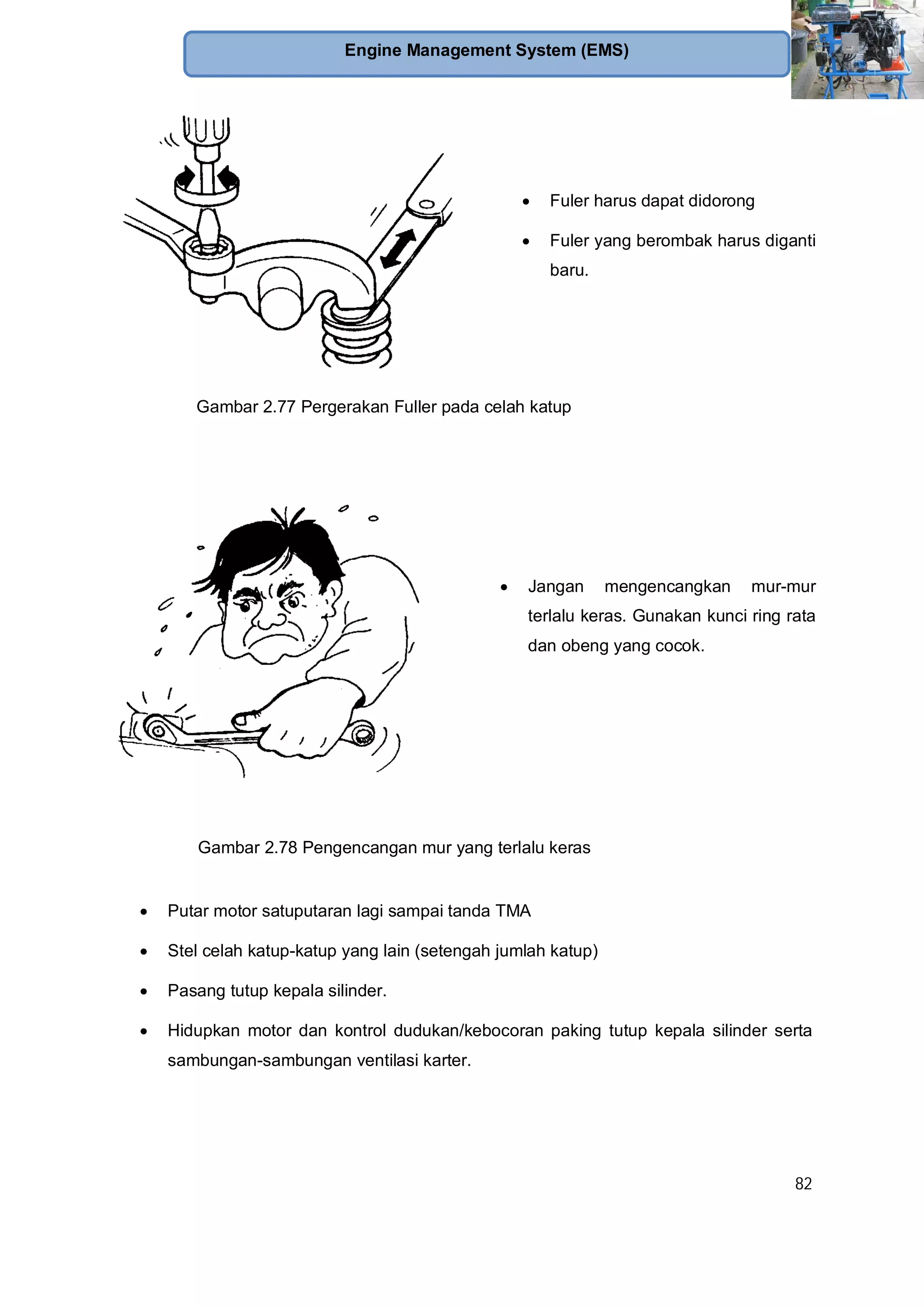 82
Engine Management System (EMS)
Fuler harus dapat didorong
Fuler yang berombak harus diganti
baru.
Gambar 2.77 Pergerakan Fuller pada celah katup
Jangan mengencangkan mur-mur
terlalu keras. Gunakan kunci ring rata
dan obeng yang cocok.
Gambar 2.78 Pengencangan mur yang terlalu keras
Putar motor satuputaran lagi sampai tanda TMA
Stel celah katup-katup yang lain (setengah jumlah katup)
Pasang tutup kepala silinder.
Hidupkan motor dan kontrol dudukan/kebocoran paking tutup kepala silinder serta
sambungan-sambungan ventilasi karter.
 