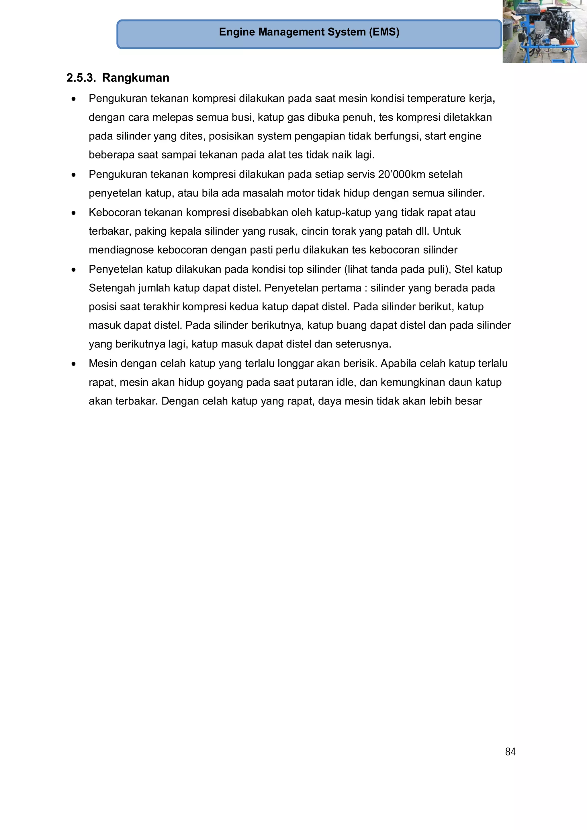84
Engine Management System (EMS)
2.5.3. Rangkuman
Pengukuran tekanan kompresi dilakukan pada saat mesin kondisi temperature kerja,
dengan cara melepas semua busi, katup gas dibuka penuh, tes kompresi diletakkan
pada silinder yang dites, posisikan system pengapian tidak berfungsi, start engine
beberapa saat sampai tekanan pada alat tes tidak naik lagi.
Pengukuran tekanan kompresi dilakukan pada setiap servis 20’000km setelah
penyetelan katup, atau bila ada masalah motor tidak hidup dengan semua silinder.
Kebocoran tekanan kompresi disebabkan oleh katup-katup yang tidak rapat atau
terbakar, paking kepala silinder yang rusak, cincin torak yang patah dll. Untuk
mendiagnose kebocoran dengan pasti perlu dilakukan tes kebocoran silinder
Penyetelan katup dilakukan pada kondisi top silinder (lihat tanda pada puli), Stel katup
Setengah jumlah katup dapat distel. Penyetelan pertama : silinder yang berada pada
posisi saat terakhir kompresi kedua katup dapat distel. Pada silinder berikut, katup
masuk dapat distel. Pada silinder berikutnya, katup buang dapat distel dan pada silinder
yang berikutnya lagi, katup masuk dapat distel dan seterusnya.
Mesin dengan celah katup yang terlalu longgar akan berisik. Apabila celah katup terlalu
rapat, mesin akan hidup goyang pada saat putaran idle, dan kemungkinan daun katup
akan terbakar. Dengan celah katup yang rapat, daya mesin tidak akan lebih besar
 