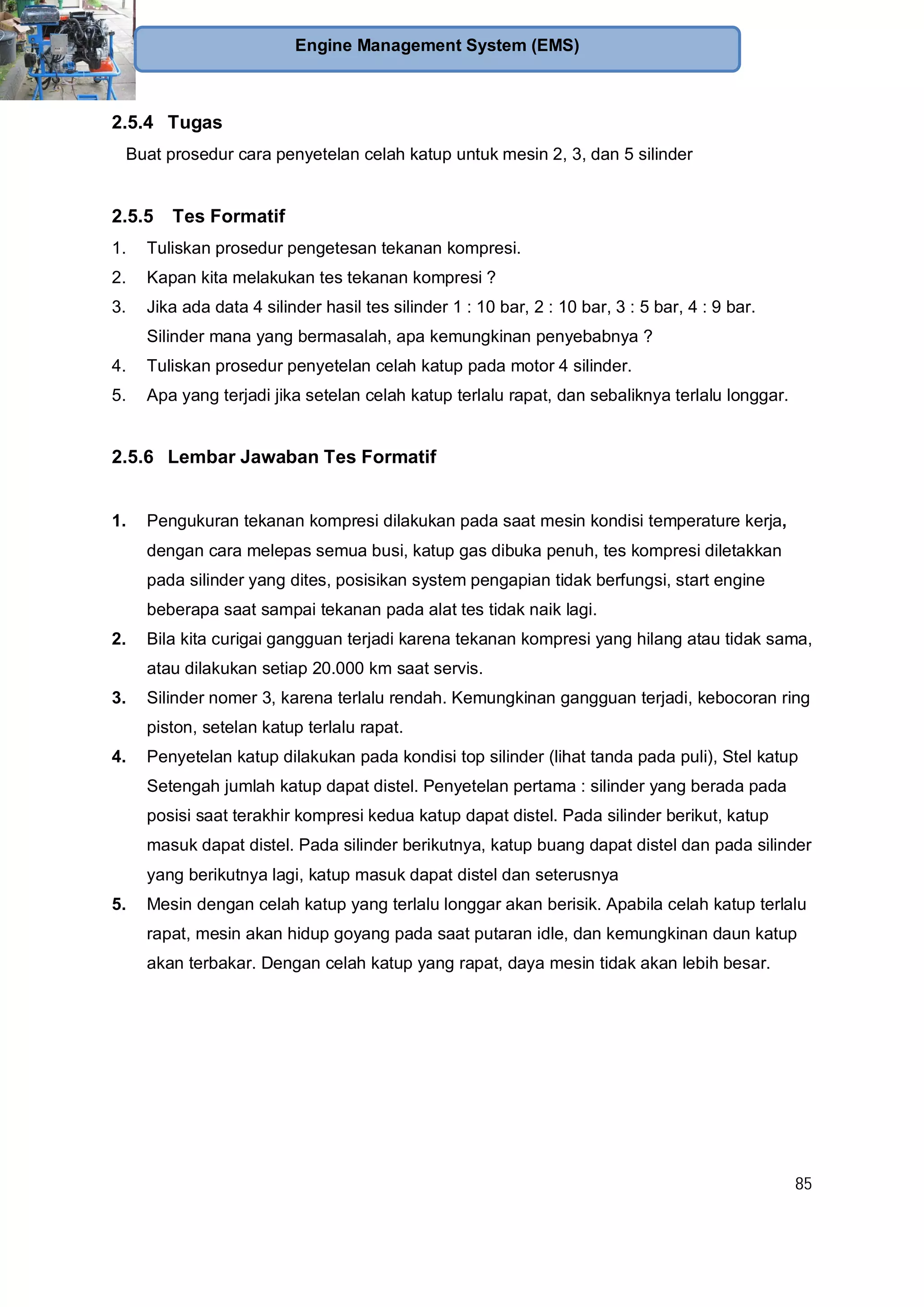 85
Engine Management System (EMS)
2.5.4 Tugas
Buat prosedur cara penyetelan celah katup untuk mesin 2, 3, dan 5 silinder
2.5.5 Tes Formatif
1. Tuliskan prosedur pengetesan tekanan kompresi.
2. Kapan kita melakukan tes tekanan kompresi ?
3. Jika ada data 4 silinder hasil tes silinder 1 : 10 bar, 2 : 10 bar, 3 : 5 bar, 4 : 9 bar.
Silinder mana yang bermasalah, apa kemungkinan penyebabnya ?
4. Tuliskan prosedur penyetelan celah katup pada motor 4 silinder.
5. Apa yang terjadi jika setelan celah katup terlalu rapat, dan sebaliknya terlalu longgar.
2.5.6 Lembar Jawaban Tes Formatif
1. Pengukuran tekanan kompresi dilakukan pada saat mesin kondisi temperature kerja,
dengan cara melepas semua busi, katup gas dibuka penuh, tes kompresi diletakkan
pada silinder yang dites, posisikan system pengapian tidak berfungsi, start engine
beberapa saat sampai tekanan pada alat tes tidak naik lagi.
2. Bila kita curigai gangguan terjadi karena tekanan kompresi yang hilang atau tidak sama,
atau dilakukan setiap 20.000 km saat servis.
3. Silinder nomer 3, karena terlalu rendah. Kemungkinan gangguan terjadi, kebocoran ring
piston, setelan katup terlalu rapat.
4. Penyetelan katup dilakukan pada kondisi top silinder (lihat tanda pada puli), Stel katup
Setengah jumlah katup dapat distel. Penyetelan pertama : silinder yang berada pada
posisi saat terakhir kompresi kedua katup dapat distel. Pada silinder berikut, katup
masuk dapat distel. Pada silinder berikutnya, katup buang dapat distel dan pada silinder
yang berikutnya lagi, katup masuk dapat distel dan seterusnya
5. Mesin dengan celah katup yang terlalu longgar akan berisik. Apabila celah katup terlalu
rapat, mesin akan hidup goyang pada saat putaran idle, dan kemungkinan daun katup
akan terbakar. Dengan celah katup yang rapat, daya mesin tidak akan lebih besar.
 