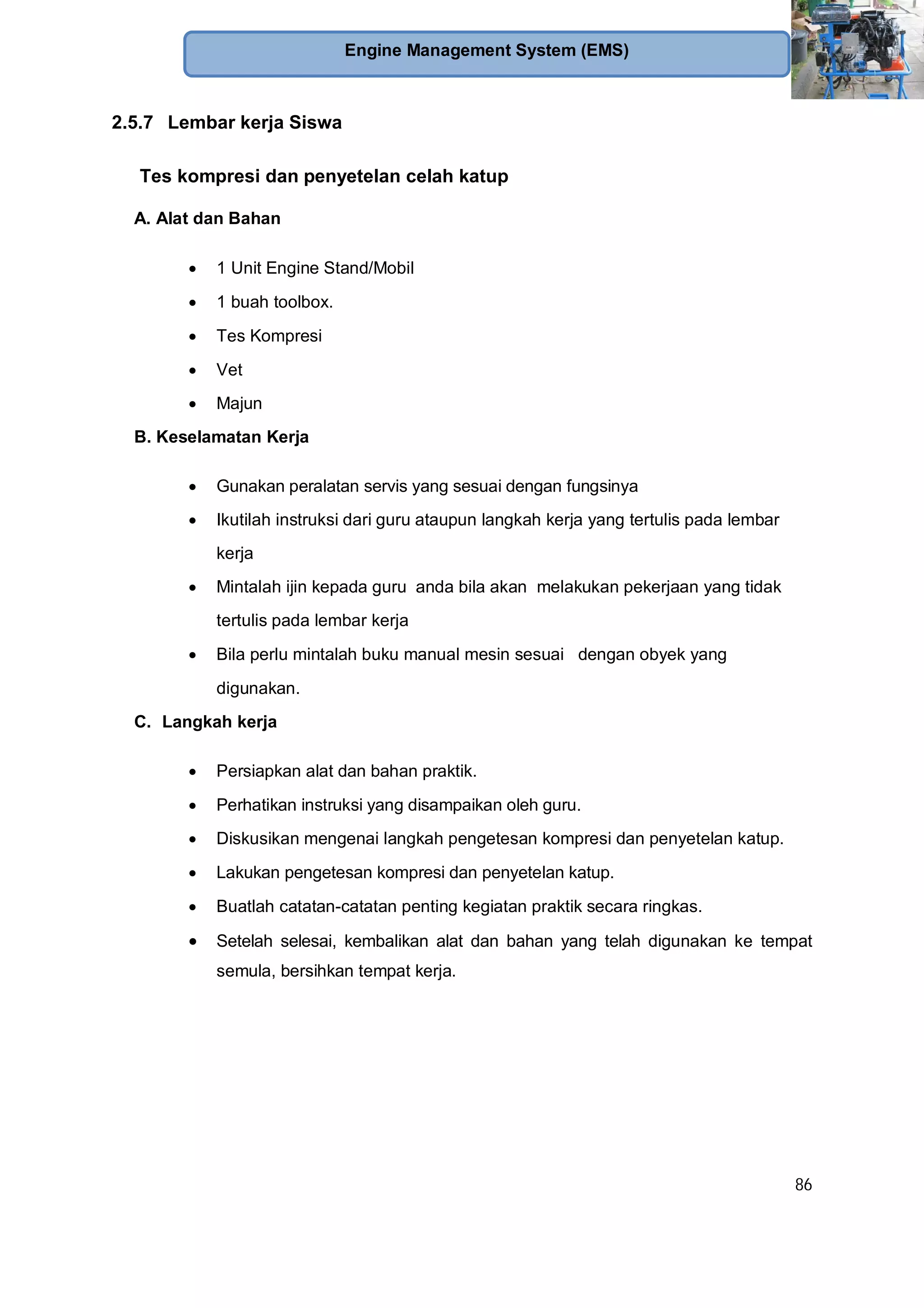 86
Engine Management System (EMS)
2.5.7 Lembar kerja Siswa
Tes kompresi dan penyetelan celah katup
A. Alat dan Bahan
1 Unit Engine Stand/Mobil
1 buah toolbox.
Tes Kompresi
Vet
Majun
B. Keselamatan Kerja
Gunakan peralatan servis yang sesuai dengan fungsinya
Ikutilah instruksi dari guru ataupun langkah kerja yang tertulis pada lembar
kerja
Mintalah ijin kepada guru anda bila akan melakukan pekerjaan yang tidak
tertulis pada lembar kerja
Bila perlu mintalah buku manual mesin sesuai dengan obyek yang
digunakan.
C. Langkah kerja
Persiapkan alat dan bahan praktik.
Perhatikan instruksi yang disampaikan oleh guru.
Diskusikan mengenai langkah pengetesan kompresi dan penyetelan katup.
Lakukan pengetesan kompresi dan penyetelan katup.
Buatlah catatan-catatan penting kegiatan praktik secara ringkas.
Setelah selesai, kembalikan alat dan bahan yang telah digunakan ke tempat
semula, bersihkan tempat kerja.
 