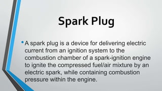 Spark Plug
•A spark plug is a device for delivering electric
current from an ignition system to the
combustion chamber of a spark-ignition engine
to ignite the compressed fuel/air mixture by an
electric spark, while containing combustion
pressure within the engine.
 