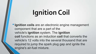 Ignition Coil
•Ignition coils are an electronic engine management
component that are a part of the
vehicle's ignition system. The ignition
coil functions as an induction coil that converts the
vehicle's 12 volts into the several thousand that are
required to jump the spark plug gap and ignite the
engine's air-fuel mixture.
 