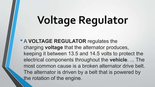 Voltage Regulator
•A VOLTAGE REGULATOR regulates the
charging voltage that the alternator produces,
keeping it between 13.5 and 14.5 volts to protect the
electrical components throughout the vehicle. ... The
most common cause is a broken alternator drive belt.
The alternator is driven by a belt that is powered by
the rotation of the engine.
 