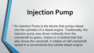 Injection Pump
•An Injection Pump is the device that pumps diesel
into the cylinders of a diesel engine. Traditionally, the
injection pump was driven indirectly from the
crankshaft by gears, chains or a toothed belt that
also drives the camshaft. It rotates at half crankshaft
speed in a conventional four-stroke diesel engine.
 
