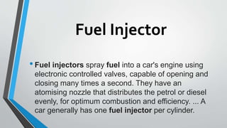 Fuel Injector
•Fuel injectors spray fuel into a car's engine using
electronic controlled valves, capable of opening and
closing many times a second. They have an
atomising nozzle that distributes the petrol or diesel
evenly, for optimum combustion and efficiency. ... A
car generally has one fuel injector per cylinder.
 