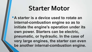 Starter Motor
•A starter is a device used to rotate an
internal-combustion engine so as to
initiate the engine's operation under its
own power. Starters can be electric,
pneumatic, or hydraulic. In the case of
very large engines, the starter can even
be another internal-combustion engine.
 