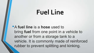 Fuel Line
•A fuel line is a hose used to
bring fuel from one point in a vehicle to
another or from a storage tank to a
vehicle. It is commonly made of reinforced
rubber to prevent splitting and kinking.
 