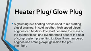 Heater Plug/ Glow Plug
•A glowplug is a heating device used to aid starting
diesel engines. In cold weather, high speed diesel
engines can be difficult to start because the mass of
the cylinder block and cylinder head absorb the heat
of compression, preventing ignition. Pre-chambered
engines use small glowplugs inside the pre-
chambers
 