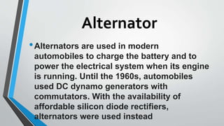 Alternator
•Alternators are used in modern
automobiles to charge the battery and to
power the electrical system when its engine
is running. Until the 1960s, automobiles
used DC dynamo generators with
commutators. With the availability of
affordable silicon diode rectifiers,
alternators were used instead
 