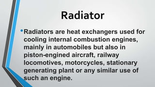 Radiator
•Radiators are heat exchangers used for
cooling internal combustion engines,
mainly in automobiles but also in
piston-engined aircraft, railway
locomotives, motorcycles, stationary
generating plant or any similar use of
such an engine.
 
