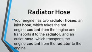 Radiator Hose
•Your engine has two radiator hoses: an
inlet hose, which takes the hot
engine coolant from the engine and
transports it to the radiator, and an
outlet hose, which transports the
engine coolant from the radiator to the
engine.
 