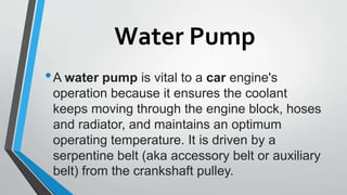 Water Pump
•A water pump is vital to a car engine's
operation because it ensures the coolant
keeps moving through the engine block, hoses
and radiator, and maintains an optimum
operating temperature. It is driven by a
serpentine belt (aka accessory belt or auxiliary
belt) from the crankshaft pulley.
 