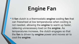 Engine Fan
•A fan clutch is a thermostatic engine cooling fan that
can freewheel at low temperatures when cooling is
not needed, allowing the engine to warm up faster,
relieving unnecessary load on the engine. As
temperatures increase, the clutch engages so that
the fan is driven by engine power and moves air to
cool the engine.
 