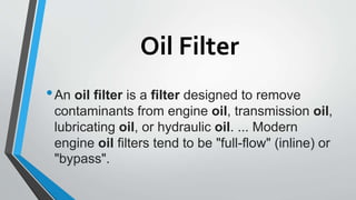 Oil Filter
•An oil filter is a filter designed to remove
contaminants from engine oil, transmission oil,
lubricating oil, or hydraulic oil. ... Modern
engine oil filters tend to be "full-flow" (inline) or
"bypass".
 