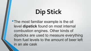 Dip Stick
•The most familiar example is the oil
level dipstick found on most internal
combustion engines. Other kinds of
dipsticks are used to measure everything
from fuel levels to the amount of beer left
in an ale cask
 